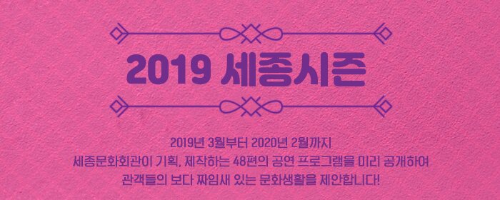 2019 세종시즌 2019년 3월 부터 2020년 2월꺼지 세종문화회관이 기획, 제작하는 48편의 공연 프로그램을 미리 공개하여 관객들의 보다 짜임새 있는 문화생활을 제안합니다.