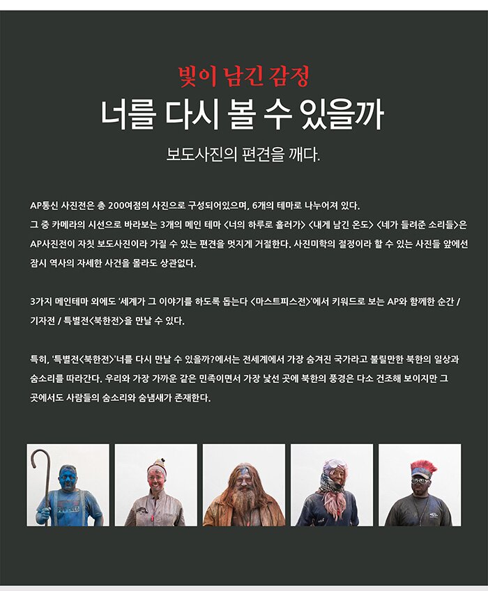 빛이 남긴 감정 너를 다시 볼수 있을까 보도사진의 편견을 깨다 ap사진전은 총 200여점의 사진으로 구성되어있으며 6개의 테마로 나누어져 있다 그 중 카메라의 시선으로 바라보는 3개의 메인테마 너의 하루로 흘러가, 내게 남긴 온도, 네가 들려준 소리들은 ap사진전이 자칫 보도사진이라 가질 수 있는 편견을 멋지게 거절한다. 사진미학의 결정이라 할 수 있는 사진들 앞에선 잠시 역사의 자세한 사건을 몰라도 상관없다. 3가지 메인테마 외에도 세계가 그 이야기를 하도록 돕는다 마스터피스전에서 키워드로 보는 ap와 함께한 순간 기자전 특별전 북한전을 만날수 있다 특히 특별전 북한전 너를 다시 만날 수 있을까 에서는 전세계에서 가장 숨겨진 국가라고 불릴만한 북한의 일상과 숨소리를 따라간다 우리와 가장 가까운 같은 민족이면서 가장 낯선 곳에 북한의 풍경은 다소 건조해 보이지만 그 곳에서도 사람들의 숨소리와 숨냄새가 존재한다.