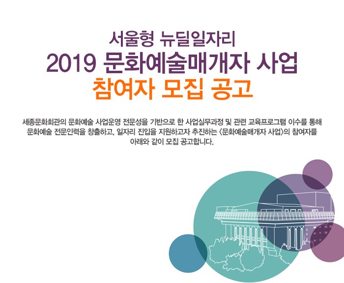 서울형 뉴딜일자리 2019 문화예술매개자 사업 참여자 모집 공고 세종문화회관의 문화예술 사업운영 전문성을 기반으로 한 사업실무과정 및 관련 교육프로그램 이수를 통해 문화예술 전문인력을 창출하고, 일자리 진입을 지원하고자 추진하는 <문화예술매개자 사업>의 참여자를 아래와 같이 모집 공고합니다.