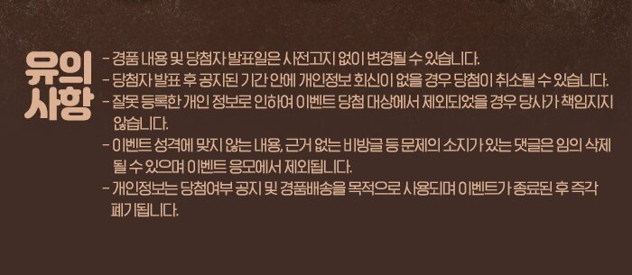 유의사항 - 경품 내용 및 당첨자 발표일은 사전고지 없이 변경될 수 있습니다. - 당첨자 발표 후 공지된 기간 안에 개인정보 회신이 없을 경우 당첨이 취소될 수 있습니다. - 잘못 등록한 개인 정보로 인하여 이벤트 당첨 대상에서 제외되었을 경우 당사가 책임지지     않습니다. - 이벤트 성격에 맞지 않는 내용, 근거 없는 비방글 등 문제의 소지가 있는 댓글은 임의 삭제      될 수 있으며 이벤트 응모에서 제외됩니다. - 개인정보는 당첨여부 공지 및 경품배송을 목적으로 사용되며 이벤트가 종료된 후 즉각     폐기됩니다.
