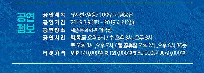 공연정보 공연제목 뮤지컬 영웅 10주년 기념공연 공연기간 2019.3.9 토 - 2019.4.21 일 공연장소 세종문화회관 대극장 공연시간 화,목,금 오후 8시 / 수 오후 3시, 오후 8시 토 오후 3시 ,오후 7시 / 일,공휴일 오후 2시 ,오후 6시 30분 티켓가격  VIP 140,000원 R 120,000원 S 80,000원  A 60,000원 