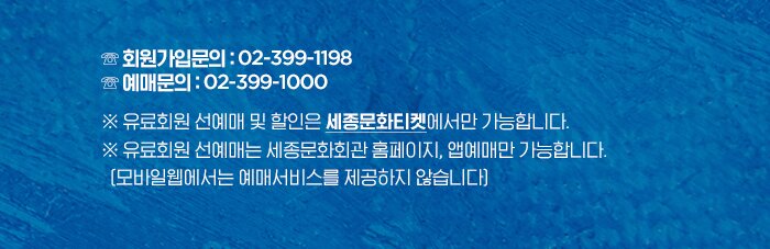 ☏ 회원가입문의 : 02-399-1198 ☏ 예매문의 : 02-399-1000 ※ 유료회원 선예매 및 할인은 세종문화티켓에서만 가능합니다.※ 유료회원 선예매는 세종문화회관 홈페이지, 앱예매만 가능합니다.   (모바일웹에서는 예매서비스를 제공하지 않습니다)