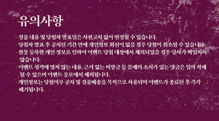 유의사항 경품내용및 당첨자 발쵸일은 사전고지 없이 변경 될 수 있습니다. 당첨자 발쵸 후 공지된 기간안네 개인정보 회신이 없을경우 당첨이 취소될수 있습니다. 잘못 등록한 개인정보로 인하여 이벤트 당첨대상에서 제외되었을 경우 당사가 책임지지 않습니다. 이벤트 성격에 맞지 않는 내용, 근거없는 비방글 등 문제의 소지가 있는 갯들은 임의 삭제 될 수 있으면 이벤트 응모에서 제외됩니다. 개인정보는 당첨여부 공지및 경품배송을 목적으로 사용되여 이벤트가 종료된 후 극각 폐기됩니다.