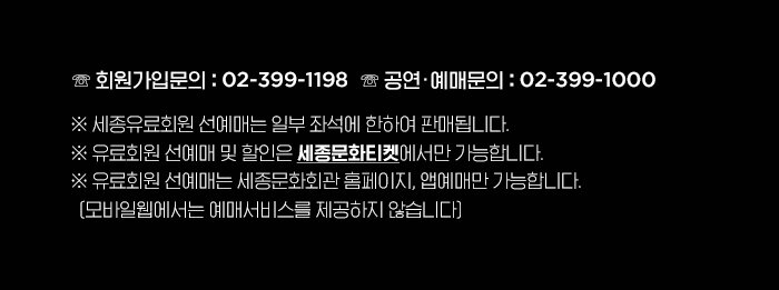 ☏ 회원가입 : 02-399-1198 ☏ 예매문의 : 02-399-1000  ※ 세종유료회원 선예매는 일부 좌석에 한하여 판매됩니다.  ※ 세종유료회원 선예매 및 할인은 세종문화티켓에서만 가능합니다! ※ 유료회원 선예매는 세종문화회관 홈페이지, 앱 예매만 가능합니다.  (모바일웹에서는 예매서비스를 제공하지 않습니다)