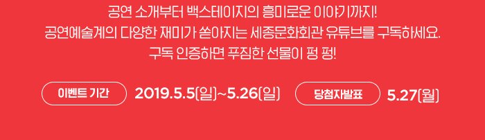 공연소개부터 백스테이지의 흥미로운 이야기까지!공연예술계의 다양한 재미가 쏟아지는세종문화회관 유튜브를 구독하세요.구독 인증하면 푸짐한 선물이 펑 펑! 이벤트기간: 2019.5.5(일)~5.26(일) - 당첨자발표: 5.27(월)