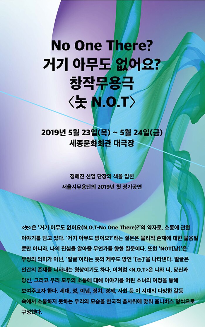 No One There? 거기 아무도 없어요? 창작무용극 놋 N.O.T 2019년 5월 23일(목) ~ 5월 24일(금) 세종문화회관 대극장 정혜진 신임 단장의 색을 입힌 서울시무용단의 2019년 첫 정기공연 <놋>은 ‘거기 아무도 없어요(N.O.T-No One There)?’의 약자로, 소통에 관한 이야기를 담고 있다. ‘거기 아무도 없어요?’라는 질문은 물리적 존재에 대한 물음일 뿐만 아니라, 나의 진심을 알아줄 무언가를 향한 질문이다. 또한 ‘NOT[낱]’은 부정의 의미가 아닌, ‘얼굴’이라는 뜻의 제주도 방언 ‘[녿]’을 나타낸다. 얼굴은 인간의 존재를 나타내는 형상이기도 하다. 이처럼 <N.O.T>은 나와 너, 당신과 당신, 그리고 우리 모두의 소통에 대해 이야기를 어린 소녀의 여정을 통해 보여주고자 한다. 세대, 성, 이념, 정치, 경제, 사회 등 이 시대의 다양한 갈등 속에서 소통하지 못하는 우리의 모습을 한국적 춤사위에 맞춰 옴니버스 형식으로 구성했다