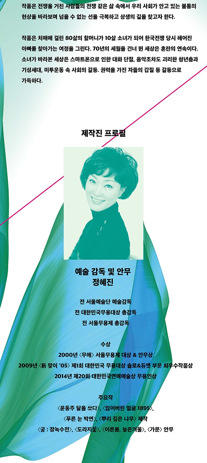 작품은 전쟁을 거친 사람들의 전쟁 같은 삶 속에서 우리 사회가 안고 있는 불통의 현상을 바라보며 넘을 수 없는 선을 극복하고 상생의 길을 찾고자 한다. 작품은 치매에 걸린 80살의 할머니가 10살 소녀가 되어 한국전쟁 당시 헤어진 아빠를 찾아가는 여정을 그린다. 70년의 세월을 건너 뛴 세상은 혼란의 연속이다. 소녀가 바라본 세상은 스마트폰으로 인한 대화 단절, 음악조차도 괴리한 청년층과 기성세대, 미투운동 속 사회의 갈등. 권력을 가진 자들의 갑질 등 갈등으로 가득하다. 제작진 프로필 예술 감독 및 안무 정혜진 전 서울예술단 예술감독 전 대한민국무용대상 총감독 전 서울무용제 총감독 수상 2000년 〈무애〉 서울무용제 대상 & 안무상 2009년 〈新 맞이 ‘05〉 제1회 대한민국 무용대상 솔로&듀엣 부문 최우수작품상 2014년 제20회 대한민국연예예술상 무용인상 주요작 윤동주 달을 쏘다, 잃어버린 얼굴 1895,푸른 눈 박연, 뿌리 깊은 나무 제작 궁 : 장녹수전, 도라지꽃, 이른봄, 늦은겨울, 가문 안무