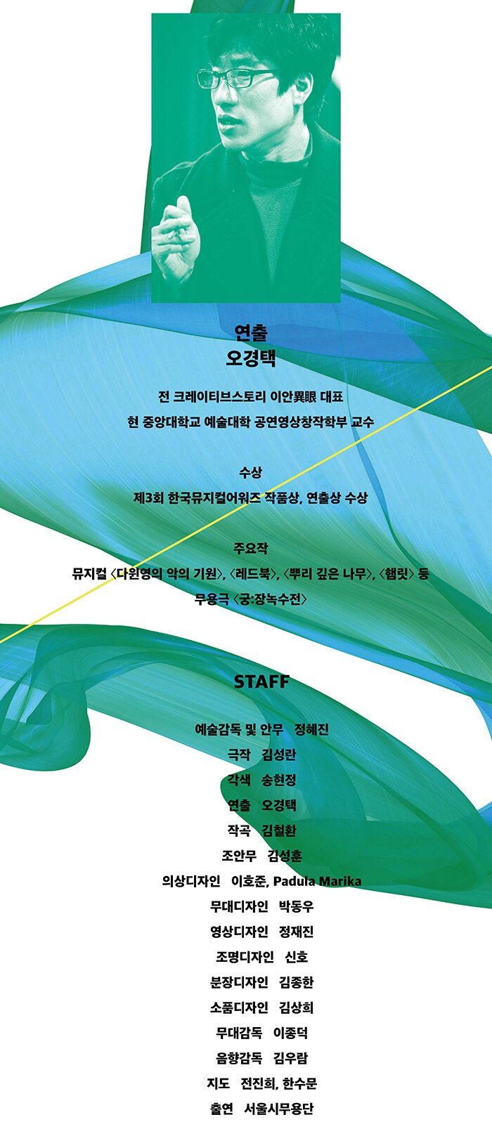 연출 오경택 전 크레이티브스토리 이안異眼 대표 현 중앙대학교 예술대학 공연영상창작학부 교수 수상 제3회 한국뮤지컬어워즈 작품상, 연출상 수상 주요작 뮤지컬 〈다윈영의 악의 기원〉, 〈레드북〉, 〈뿌리 깊은 나무〉, 〈햄릿〉 등 무용극 〈궁:장녹수전〉STAFF 예술감독 및 안무 정혜진 극작 김성란 각색 송현정 연출 오경택 작곡 김철환 조안무 김성훈 의상디자인 이호준, Padula Marika 무대디자인 박동우 영상디자인 정재진 조명디자인 신호 분장디자인 김종한 무대감독 이종덕 음향감독 김우람 지도 전진희, 한수문 출연 서울시무용단