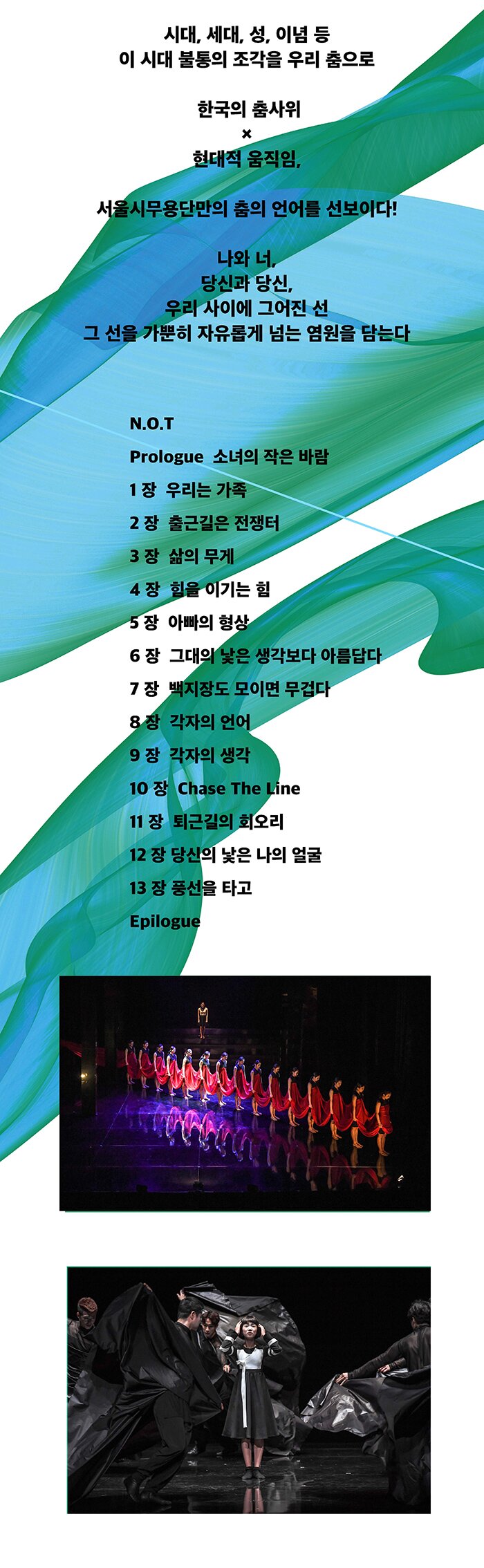 시대, 세대, 성, 이념 등 이 시대 불통의 조각을 우리 춤으로 한국의 춤사위 × 현대적 움직임, 서울시무용단만의 춤의 언어를 선보이다! 나와 너, 당신과 당신, 우리 사이에 그어진 선 그 선을 가뿐히 자유롭게 넘는 염원을 담는다 N.O.T Prologue 소녀의 작은 바람 1 장 우리는 가족 2 장 출근길은 전쟁터 3 장 삶의 무게4 장 힘을 이기는 힘 5 장 아빠의 형상 6 장 그대의 낯은 생각보다 아름답다 7 장 백지장도 모이면 무겁다8 장 각자의 언어 9 장 각자의 생각 10 장 Chase The Line 11 장 퇴근길의 회오리12 장 당신의 낯은 나의 얼굴 13 장 풍선을 타고 Epilogue