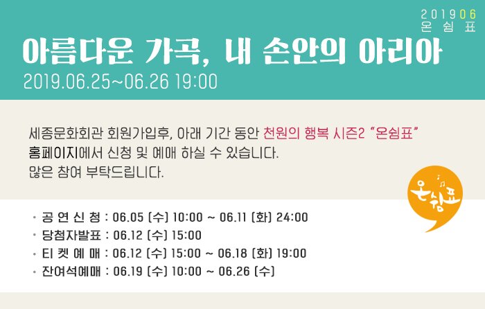 아름다운 가곡, 내손안의 아리아 2019.06.25~06.26 19:00 세종문화회관 회원가입후, 아래 기간 동안 천원의 행복 시즌2 “온쉼표” 홈페이지에서 신청 및 예매 하실 수 있습니다. 많은 참여 부탁드립니다. 공 연 신 청 : 06.05 (수) 10:00 ~ 06.11 (화) 24:00 당첨자발표 : 06.12 (수) 15:00 티 켓 예 매 : 06.12 (수) 15:00 ~ 06.18 (화) 19:00 잔여석예매 : 06.19 (수) 10:00 ~ 06.26 (수) 