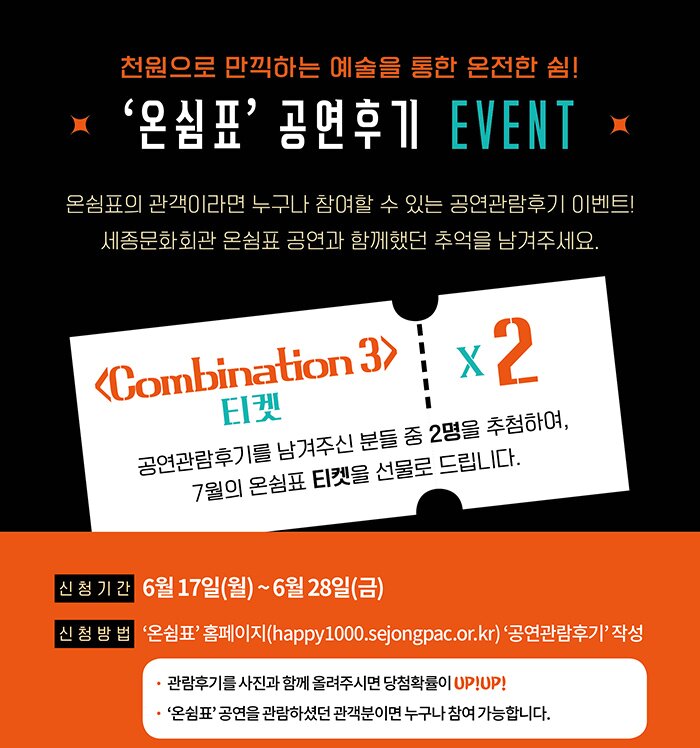 천원으로 만끽하는 예술을 통한 온전한 쉼 온쉼표 공연후기 event 온쉼표의 관객이라면 누구나 참여랄수 있는 공연관람후기 이벤트 세종문화회관 온쉼표 공연과 함께했던 추억을 남겨주세요 combination 3 티켓 2 공연관람후기를 남겨주신 분들 중 2명을 추첨하여 7월의 온쉼표 티켓을 선물로 드립니다. 신청기간 6월17일(월) ~ 6월28일(금) 신청방법 온쉼표 홈페이지 happy1000.sejongpac.or.kr 공연관람후기 작성 관람후기를 사진과 함께 올려주시면 당첨확률리 upup 온쉼표 공연을 관람하셨던 관객분이면 누구나 참여가능합니다