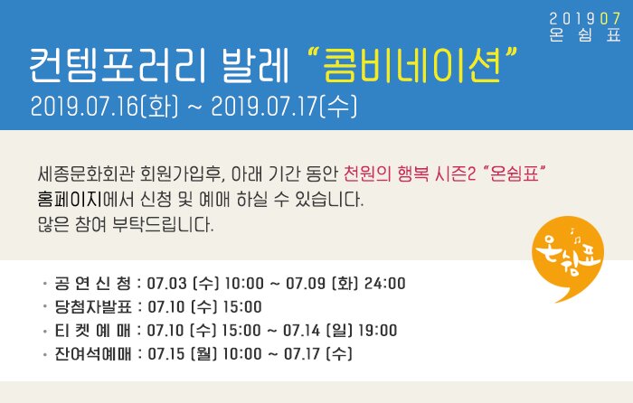 컨템포러리 발레 콤비네이션 2019.07.16(화) ~ 2019.07.17(수) 세종문화회관 회원가입후, 아래 기간 동안 천원의 행복 시즌2 온쉼표 홈페이지에서 신청 및 예매 하실 수 있습니다. 많은 참여 부탁드립니다. 공 연 신 청 : 07.03 (수) 10:00 ~ 07.09 (화) 24:00 당첨자발표 : 07.10 (수) 15:00 티 켓 예 매 : 07.10 (수) 15:00 ~ 07.14 (일) 19:00 잔여석예매 : 07.15 (월) 10:00 ~ 07.17 (수) 