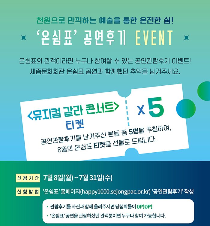 천원으로 만끽하는 예술을 통한 온전한 쉼 온쉼표 공연후기 event 온쉼표의 관객이라면 누구나 참여할수 있는 공연관람후기 이벤트 세종문화회관 온쉼표 공연과 함께했던 추억을 남겨주세요 뮤지컬 갈라 콘서트 티켓 5 공연관람후기를 남겨주신 분들 중 5명을 추첨하여 8월의 온쉼표 티켓을 선물로 드립니다. 신청기간 7월8일(월) ~ 7월31일(금) 신청방법 온쉼표 홈페이지 happy1000.sejongpac.or.kr 공연관람후기 작성 관람후기를 사진과 함께 올려주시면 당첨확률이 upup 온쉼표 공연을 관람하셨던 관객분이면 누구나 참여가능합니다