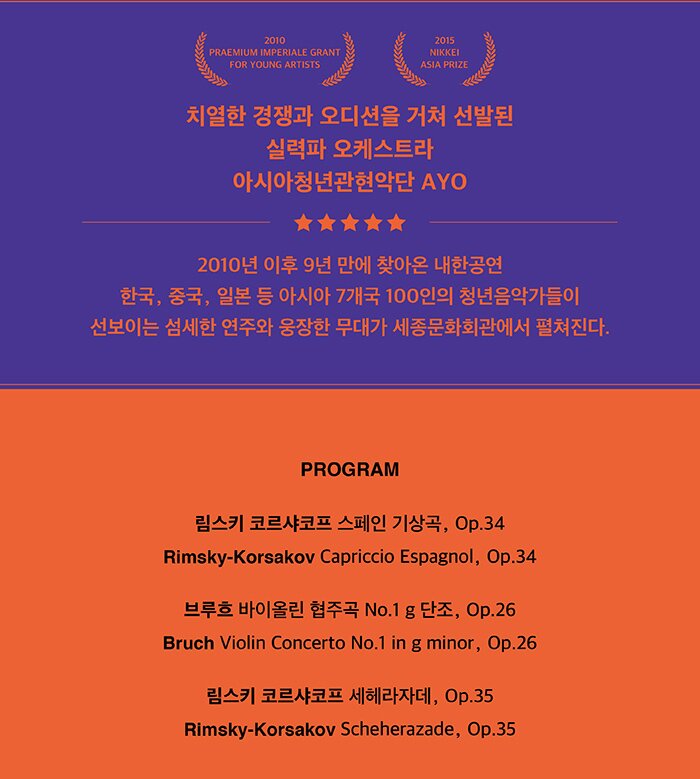 2015 NIKKEI ASIA PRIZE 2010 PRAEMIUM IMPERIALE GRANT FOR YOUNG ARTISTS 치열한 경쟁과 오디션을 거쳐 선발된 실력파 오케스트라 아시아청년관현악단 ayo 2010년 이후 9년 만에 찾아온 내한공연 한국, 중국, 일본 등 아시아 7개국 100인의 청년음악가들이 선보이는 섬세한 연주와 웅장한 무대가 세종문화회관에서 펼쳐진다. PROGRAM 림스키 코르샤코프 스페인 기상곡, Op.34 Rimsky-Korsakov  Capriccio Espagnol, Op.34 브루흐 바이올린 협주곡 No.1 g 단조 Bruch Violin Concerto No.1 in g minor 림스키 코르샤코프 세헤라자데, Op.35   Rimsky-Korsakov Scheherazade, Op.35