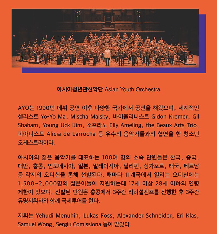 아시아청년관현악단(Asia Youth Orchestra, AYO) AYO는 1990년 데뷔 공연 이후 다양한 국가에서 공연을 해왔으며, 세계적인 첼리스트 Yo-Yo Ma, Mischa Maisky, 바이올린리스트 Gidon Kremer, Gil Shaham, Young Uck Kim, 소프라노 Elly Ameling, the Beaux Arts Trio, 피아니스트 Alicia de Larrocha 등 유수의 음악가들과의 합연을 한 청소년 오케스트라이다. 아시아의 젊은 음악가를 대표하는 100여 명의 소속 단원들은 한국, 중국, 대만, 홍콩, 인도네시아, 일본, 말레이시아, 필리핀, 싱가포르, 태국, 베트남 등 각지의 오디션에서 통해 선발된다. 해마다 11개국에서 열리는 오디션에는 1,500∼2,000명의 젊은이들이 지원하는데 17세 이상 28세 이하의 연령 제한이 있으며, 선발된 단원은 홍콩에서 3주간 리허설캠프를 진행한 후 이후 3주간 유명지휘자와 함께 국제투어를 한다. 지휘는 Yehudi Menuhin, Lukas Foss, Alexander Schneider, Eri Klas, Samuel Wong, Sergiu Comissiona 등이 맡았다