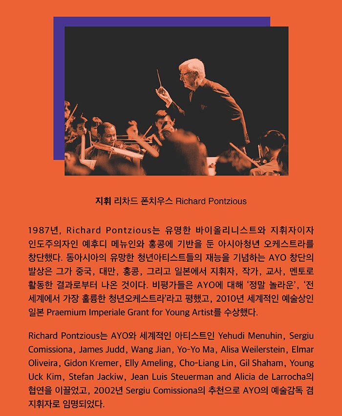 지휘 리차드 폰치우스(Richard Pontzious) 1987년, Richard Pontzious는 유명한 바이올리니스트와 지휘자이자 인도주의자인 예후디 메뉴인와 홍콩에 기반을 둔 아시아청년 오케스트라를 창단했다. 동아시아의 유망한 청년아티스트들의 재능을 기념하는 AYO 창단의 발상은 그가 중국, 대만, 홍콩, 그리고 일본에서 지휘자, 작가, 교사, 멘토로 활동한 결과로부터 나온 것이다. 비평가들은 AYO에 대해 ‘정말 놀라운’, ‘전 세계에서 가장 훌륭한 청년오케스트라’라고 평했고, 2010년 세계적인 예술상인 일본 Praemium Imoeriale Grant for Young Artist를 수상했다. Richard Pontzious는 AYO와 세계적인 아티스트인 Yehudi Menuhin, Sergiu Comissiona, James Judd, Wang Jian, Yo-Yo Ma, Alisa Weilerstein, Elmar Oliveira, Gidon Kremer, Elly Ameling, Cho-Liang Lin, Gil Shaham, Young Uck Kim, Stefan Jackiw, Jean Luis Steuerman and Alicia de Larrocha의 합연을 이끌었고, 2002년 Sergiu Comissiona의 추천으로 AYO의 예술감독 겸 지휘자로 임명되었다.