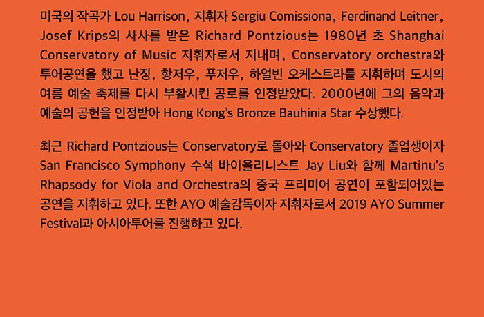 미국의 작곡가 Lou Harrison, 지휘자 Sergiu Comissiona, Ferdinand Leitner, Josef Krips의 사사를 받은 Richard Pontzious는 1980년 초 Shanghai Conservatory of Music 지휘자로서 지내며, Conservatory orchestra와 투어공연을 했고 난징, 항저우, 푸저우, 하얼빈 오케스트라를 지휘하며 도시의 여름 예술 축제를 다시 부활시킨 공로를 인정받았다. 2000년에 그의 음악과 예술의 공헌을 인정받아 Hong Kong’s Bronze Bauhinia Star 수상했다. 최근 Richard Pontzious는 Conservatory로 돌아와 Conservatory 졸업생이자 San Francisco Symphony 수석 바이올린리스트 Jay Liu와 함께 Martinu’s Rhapsody for Viola and Orchestra의 중국 프리미어 공연이 포함되어있는 공연을 지휘하고 있다. 또한 AYO 예술감독이자 지휘자로서 2019 AYO Summer Festival과 아시아투어를 진행하고 있다