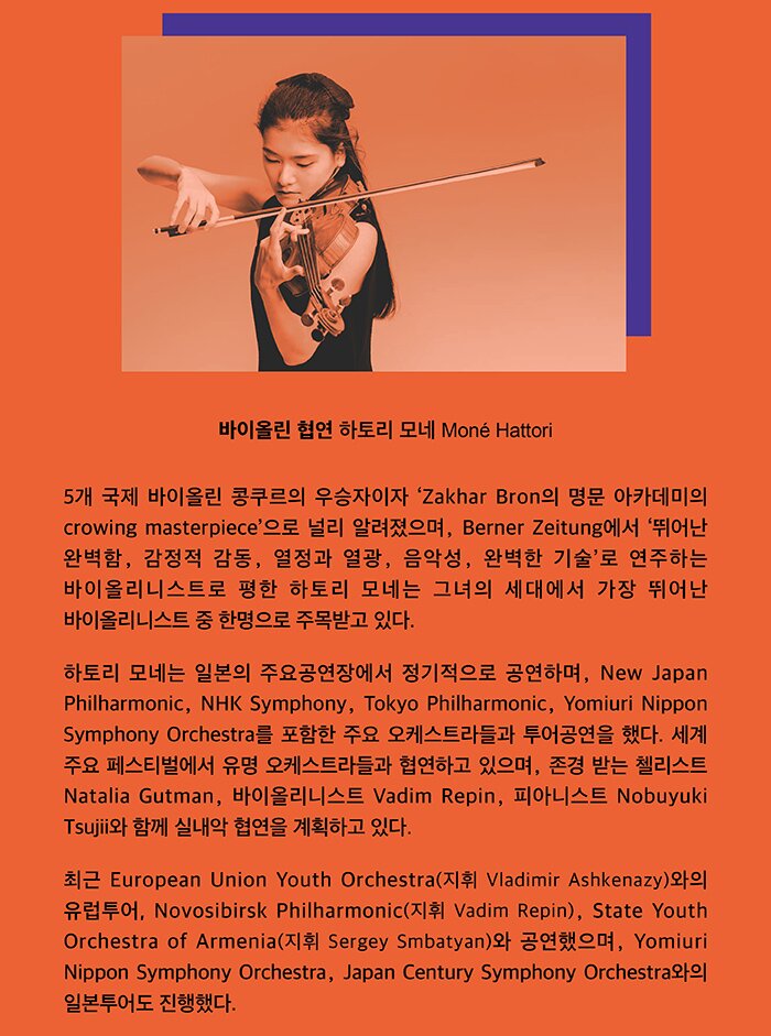 바이올린 협연 하토리 모네(Mone Hattori) 5개 국제 바이올린 콩쿠르의 우승자이자 ‘Zakhar Bron의 명문 아카데미의 crowing masterpiece’으로 널리 알려졌으며, Berner Zeitung에서 ‘뛰어난 완벽함, 감정적 감동, 열정’ 과 ‘열광, 음악성, 완벽한 기술’로 연주하는 바이올리니스트로 평한 하토리 모네는 그녀의 세대에서 가장 뛰어난 바이올리니스트 중 한명으로 주목받고 있다. 모네 하토리는 일본의 주요공연장에서 정기적으로 공연하며, New Japan Philharmonic, NHK Symphony, Tokyo Philharmonic, Yomiuri Nippon Symphony Orchestra를 포함한 주요 오케스트라들과 투어공연을 했다. 세계 주요 페스티벌에서 유명 오케스트라들과 협연하고 있으며, 존경 받는 첼리스트 Natalia Gutman, 바이올리니스트 Vadim Repin, 피아니스트 Nobuyuki Tsujii와 함께 실내악 협연을 계획하고 있다. 최근 European Union Youth Orchestra(지휘 Vladimir Ashkenazy)와의 유럽투어, Novosibirsk Philharmonic(지휘 Vadim Repin), State Youth Orchestra of Armenia(지휘 Sergey Smbatyan)와 공연했으며, Yomiuri Nippon Symphony Orchestra, Japan Century Symphony Orchestra와의 일본투어도 진행했다.