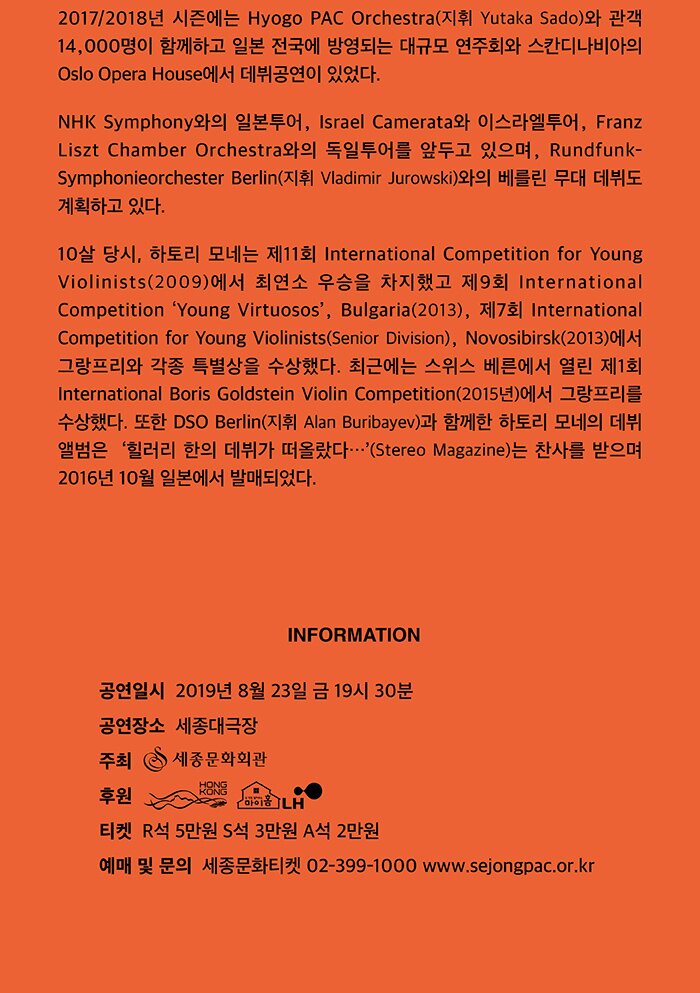 2017/2018년 시즌에는 Hyogo PAC Orchestra(지휘 Yutaka Sado)와 관객 14,000명이 함께하고 일본 전국에 방영되는 대규모 연주회와 스칸디나비아의 Oslo Opera House에서 데뷔공연이 있었다. NHK Symphony와의 일본투어, Israel Camerata와 이스라엘투어, Franz Liszt Chamber Orchestra와의 독일투어를 앞두고 있으며, Rundfunk-Symphonieorchester Berlin(지휘 Vladimir Jurowski)와의 베를린 무대 데뷔도 계획하고 있다. 10살 당시, 하토리 모네는 제11회 International Competition for Young Violinists(2009)에서 최연소 우승을 차지했고 제9회 International Competition ‘Young Virtuosos’, Bulgaria (2013), 제7회 International Competition for Young Violinists (Senior Division), Novosibirsk (2013)에서 그랑프리와 각종 특별상을 수상했다. 최근에는 스위스 베른에서 열린 제1회 International Boris Goldstein Violin Competition(2015년)에서 그랑프리를 수상했다. 또한 DSO Berlin(지휘 Alan Buribayev)과 함께한 하토리 모네의 데뷔 앨범은  ‘힐러리 한의 데뷔가 떠올랐다…’(Stereo Magazine)는 찬사를 받으며 2016년 10월 일본에서 발매되었다. INFORMATION 공연일시 2019년 8월 23일(금) 19시 30분 공연장소 세종대극장 주최 (재)세종문화회관 후원 홍콩경제무역대표부 티켓 R석 5만원 S석 3만원 A석 2만원 예매 및 문의 세종문화티켓 02-399-1000 www.sejongpac.or.kr