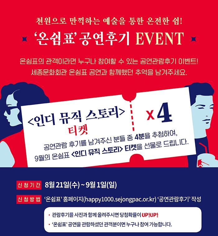 천원으로 만끽하는 예술을 통한 온전한 쉼 온쉼표 공연후기 event 온쉼표의 관객이라면 누구나 참여할수 있는 공연관람후기 이벤트 세종문화회관 온쉼표 공연과 함께했던 추억을 남겨주세요 인디뮤직스토리 티켓 5 공연관람후기를 남겨주신 분들 중 4분을 추첨하여 9월의 온쉼표 인디뮤직스토리티켓을 선물로 드립니다. 신청기간 8월21일(수) ~ 9월1일(일) 신청방법 온쉼표 홈페이지 happy1000.sejongpac.or.kr 공연관람후기 작성 관람후기를 사진과 함께 올려주시면 당첨확률이 upup 온쉼표 공연을 관람하셨던 관객분이면 누구나 참여가능합니다