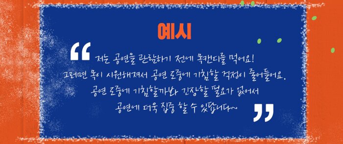 <예시>저는 공연을 관람하기 전에 목캔디를 먹어요! 그러면 목이 시원해져서 공연 도중에 기침할 걱정이 줄어들어요. 공연 도중에 기침할까봐 긴장할 필요가 없어서 공연에 더욱 집중 할 수 있답니다~