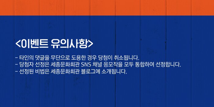 <이벤트 유의사항>- 타인의 댓글을 무단으로 도용한 경우 당첨이 취소됩니다.- 당첨자 선정은 세종문화회관 SNS 채널 응모작을 모두 통합하여 선정합니다.- 선정된 비법은 세종문화회관 블로그에 소개됩니다.