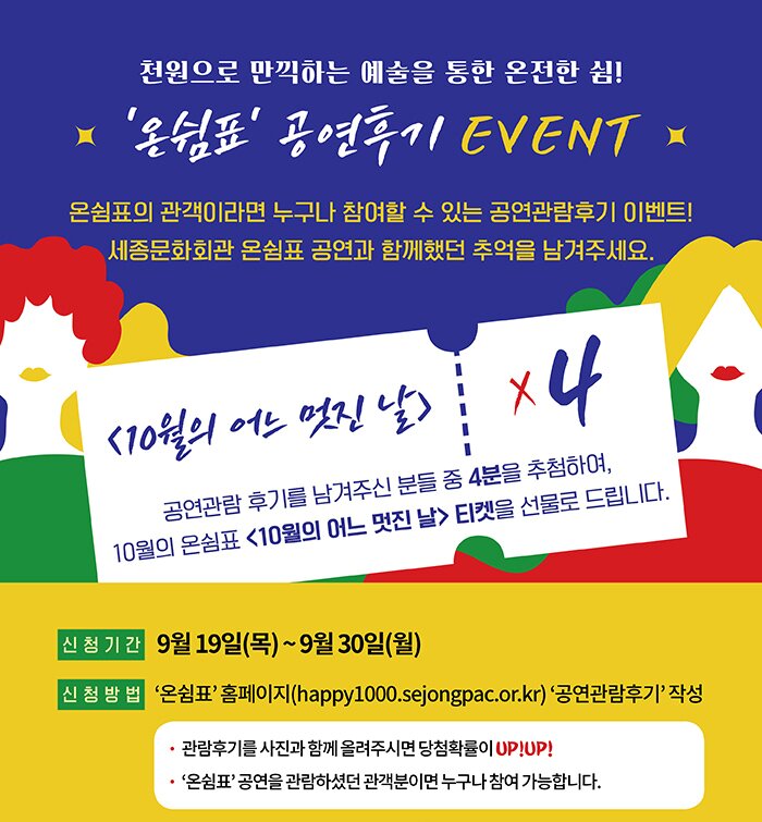 천원으로 만끽하는 예술을 통한 온전한 쉼 온쉼표 공연후기 event 온쉼표의 관객이라면 누구나 참여할 수 있는 공연관람 후기 이벤트 세종문화회관 온쉼표 공연과 함께 했던 추억을 남겨주세요. 신청기간 9월19일(목)~9월30일(월) 신청방법 온쉼표 홈페이지 공연관람 후기 작성 관람후기를 사진과 함께 올려주시면 당첨확률이 upup 온쉼표 공연을 관람하셨던 관객분이면 누구나 참여 가능합니다. 