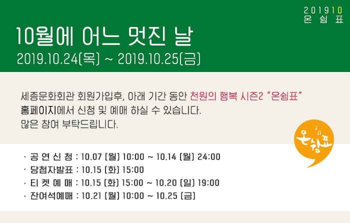 10월의 어느 멋진날 2019.10.24(목) ~ 2019.10.25(금) 세종문화회관 회원가입후, 아래 기간 동안 천원의 행복 시즌2 “온쉼표” 홈페이지에서 신청 및 예매 하실 수 있습니다. 많은 참여 부탁드립니다. 공 연 신 청 : 10.07 (월) 10:00 ~ 10.14 (월) 24:00 당첨자발표 : 10.15 (화) 15:00 티 켓 예 매 : 10.15 (화) 15:00 ~ 10.20 (일) 19:00 잔여석예매 : 10.21 (월) 10:00 ~ 10.25 (금) 