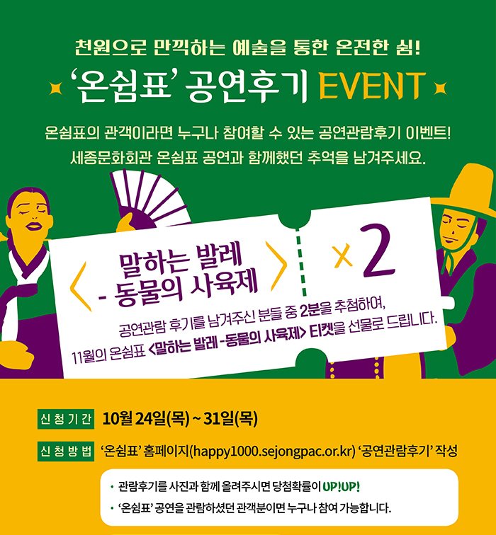 천원으로 만끽하는 예술을 통한 온전한 쉼 온쉼표 공연후기 event 온쉼표의 관객이라면 누구나 참여할 수 있는 공연관람 후기 이벤트 세종문화회관 온쉼표 공연과 함께 했던 추억을 남겨주세요. 말하는발레 동물의 사육제 공연관람후기를 남겨주신 분들 중 2분을 추첨하여 11월의 온쉼표 말하는 발레 동물의 사육제 티켓을 선물로 드립니다. 신청기간 10월24일(목)~31일(목) 신청방법 온쉼표 홈페이지 공연관람 후기 작성 관람후기를 사진과 함께 올려주시면 당첨확률이 upup 온쉼표 공연을 관람하셨던 관객분이면 누구나 참여 가능합니다. 