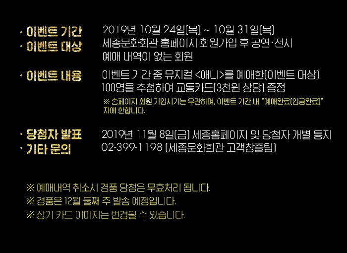 ? 기간 : 2019년 10월 24일(목) ~ 10월 31일(목)  ? 대상 : 세종문화회관 홈페이지 회원가입 후 공연·전시 예매 내역이 없는 회원 ? 내용 : 이벤트 기간 중 뮤지컬 <애니>를 예매한(이벤트 대상) 100명을 추첨하여 교통카드(3천원 상당) 증정             ※ 홈페이지 회원 가입시기는 무관하며, 이벤트 기간 내 “예매완료(입금완료)”자에 한합니다.  ? 당첨자 발표 : 2019년 11월 8일(금) 세종문화회관 홈페이지 및 당첨자 개별 통지  ? 기타문의 : 02-399-1198(세종문화회관 고객창출팀) 예매내역취소시 경품 당첨은 무효처리 됩니다. 경품은 12월 둘째주 발송 예정입니다. 상기카드 이미지는 변경될 수 있습니다. 