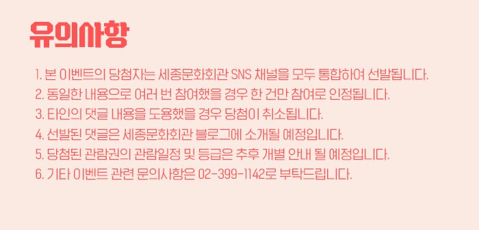 유의사항 본 이벤트의 당첨자는 세종문화회관 SNS 채널을 모두 통합하여 선발됩니다. 동일한 내용으로 여러 번 참여했을 경우 한 건만 참여로 인정됩니다.  타인의 댓글 내용을 도용했을 경우 당첨이 취소됩니다.  선발된 댓글은 세종문화회관 블로그에 소개될 예정입니다.  당첨된 관람권의 관람일정 및 등급은 추후 개별 안내 될 예정입니다.  기타 이벤트 관련 문의사항은 02-399-1142로 부탁드립니다.  