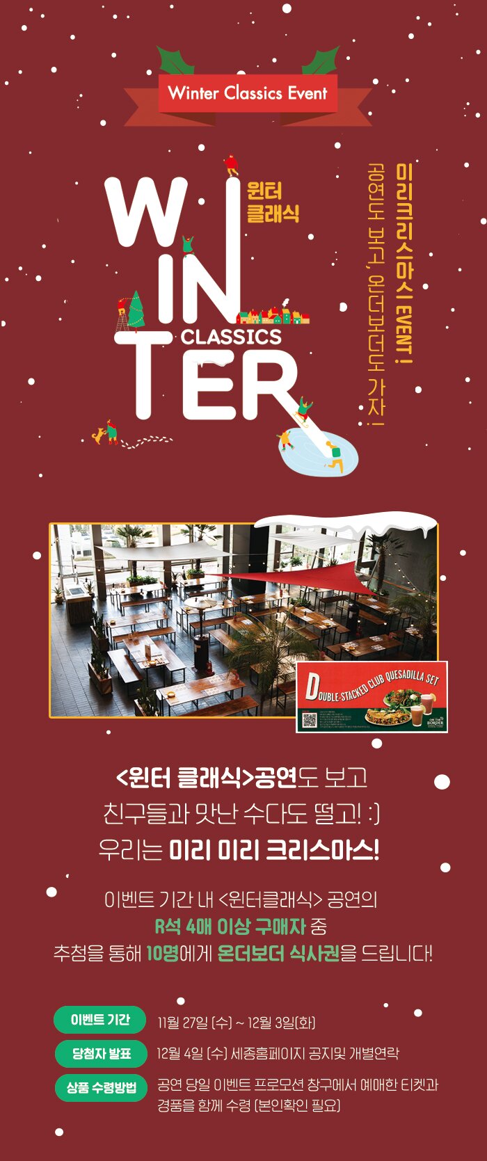 =winter classic event 윈터클래식 미리크리스마스 EVENT! 공연도 미리 보고 온더보더도 가자 윈터클래식 공연도 보고 친구들과 맛난 수다도 떨고 ! ;) 우리는 미리미리 크리스마스 이벤트 기간 내 윈터클래식 공연의 R석 4매 이상 구매자중 추첨을 통해 10명에게 온더보더 식사권을 드립니다.기간 : 11/27 (수) ~ 12/1 (일)  당첨자 발표일 : 12/3 (화)  세종홈페이지 공지및 개별연락 상품수령방법: 공연당일 이벤트 프로모션 창구에서 예매한 티켓과 경품을 함께 수령 본인확인 필요