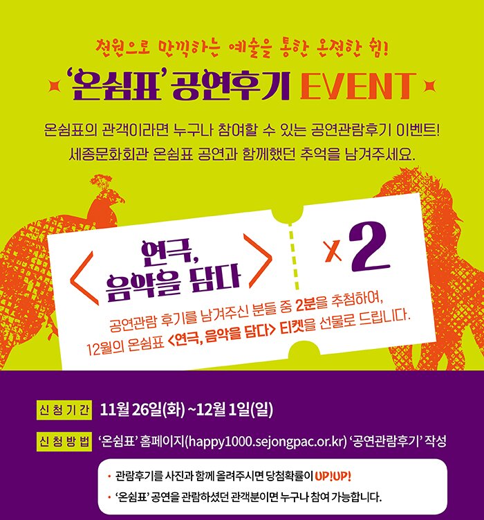 천원으로 만끽하는 예술을 통한 온전한 쉼 온쉼표 공연후기 event 온쉼표의 관객이라면 누구나 참여할 수 있는 공연관람 후기 이벤트 세종문화회관 온쉼표 공연과 함께 했던 추억을 남겨주세요. 연극음악을 담다 공연관람후기를 남겨주신 분들 중 2분을 추첨하여 12월의 온쉼표연극, 음악을 담다 티켓을 선물로 드립니다. 신청기간 11월26일(화)~12월1일(일) 신청방법 온쉼표 홈페이지 공연관람 후기 작성 관람후기를 사진과 함께 올려주시면 당첨확률이 upup 온쉼표 공연을 관람하셨던 관객분이면 누구나 참여 가능합니다. 