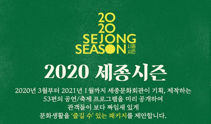 2020세종시즌2020년 3월부터 2021년 1월까지세종문화회관이 기획, 제작하는53편의 공연/축제 프로그램을 미리 공개하여관객들이 보다 짜임새 있게문화생활을 ‘즐길 수’ 있는 패키지를 제안합니다