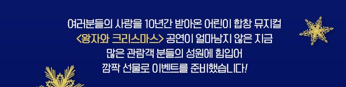 여러분들의 사랑을 10년간 받아온 어린이 합창 뮤지컬 <왕자와 크리스마스> 공연이 얼마남지 않은 지금 많은 관람객 분들의 성원에 힘입어 깜짝 선물로 이벤트들을 준비했습니다! 