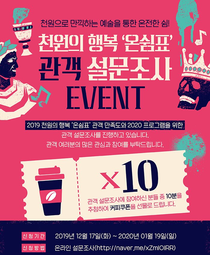 천원으로 만끽하는 예술을 통한 온전한 쉼 천원의행복 온쉼표 관객 설문조사 event  2019 천원의 행복 온쉼표 관객만족도와 2020 프로그램을 위한 관객 설문조사를 진행하고 있습니다. 관객여러분의 많은 관심과 참여를 부탁드립니다. 관객 설문조사에 참여하신 분들 중 10분을 추첨하여 커피쿠폰을 선물로 드립니다. 신청기간 2019년 12월17일(화)~2020년 1월19일(일) 신청방법 온라인 설문조사 http://naver.me/xZmIOIRR