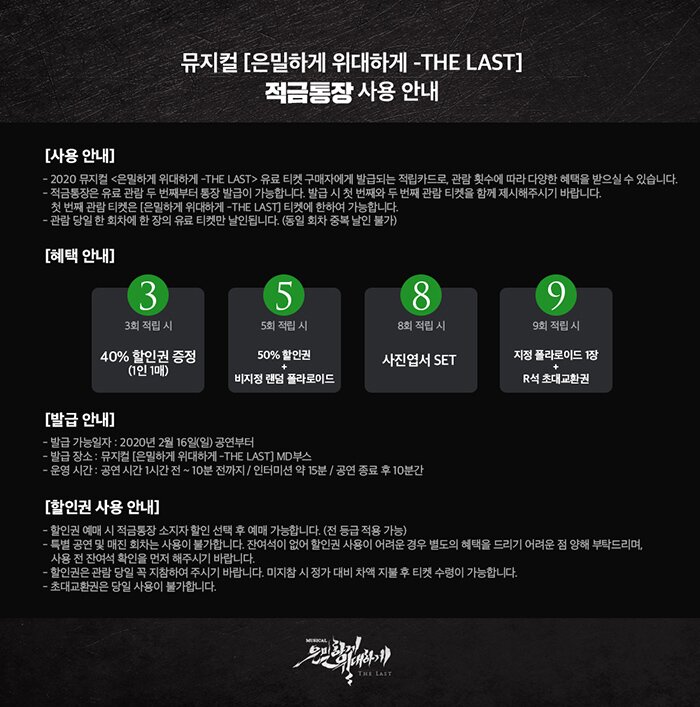 뮤지컬 은밀하게 위대하게 the last 적금통장 사용안내 사용안내 2020 뮤지컬 은밀하게 위대하게 the last 유료 티켓 구매자에게 발급되는 적립카드로 관람 횟수에 따라 다양한 혜택을 받으실 수 있습니다 적금통장은 유료 관람 두 번째부터 통장 발급이 가능합니다. 발급 시 첫번째와 두번째 관람 티켓을 함께 제시해주시기 바랍니다. 첫번째 관람 티켓은 은밀하게 위대하게 the last 티켓에 한하여 가능합니다 관람 당일 한 회차에 한 장의 유료 티켓만 날인됩니다(동일 회차 중복 날인 불가) 혜택안내 3회 적립시 40%할인권 증정(1인1매) 5회 적립시 50% 할인권 비지정 랜덤 폴라로이드 8회 적립시 사진엽서 set 9회 적립시 지정 폴라로이드 1장 r석 초대교환권 발급안내 발급가능일자 2020년 2월 16일(일) 공연부터 발급장소 뮤지컬 은밀하게 위대하게 the last md부스 운영시간 공연시간 1시간 전~10분전까지 인터미션 약 15분 공연 종료 후 10분간 할인권 사용 안내 할인권 예매시 적금통장 소지자 할인 선택 후 예매 가능합니다 전 등급 적용가능 특별 공연 및 매진 회차는 사용이 불가합니다 잔여석이없어 할인권 사용이 어려운 경우 별도의 혜택을 드리기 어려운점 양해 부탁드리며 사용 전 잔여석 확인을 먼저 해주시기 바랍니다. 할인권은 관람 당일 꼭 지참하여 주시기 바랍니다. 미지참시 정가 대비 차액 지불 후 티켓 수령이 가능합니다. 초대교환권은 당일 사용이 불가합니다. 