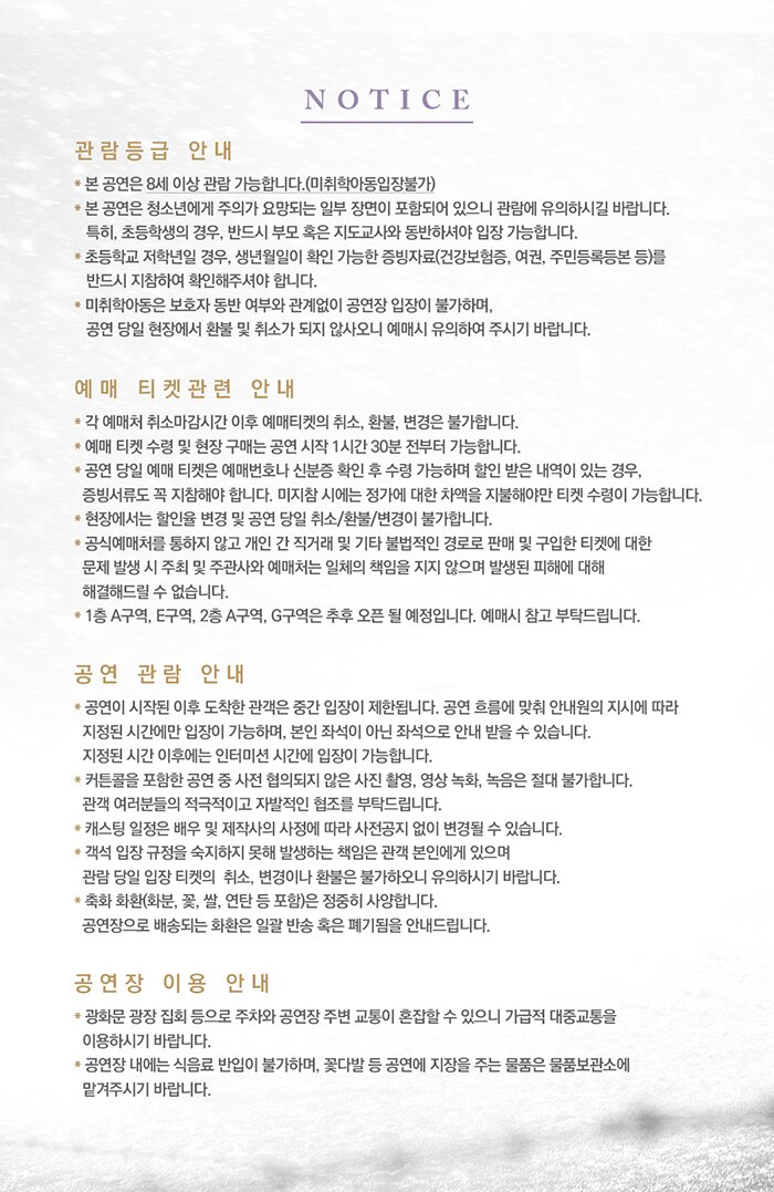 여명의 눈동자notice 관람등급 안내 본공연은 만 10세 이상 관람 가능합니다. 공연일정 기준으로 만 10세 (2010년2월 이전 출생자) 부터 관람가능하며, 생년월일을 확인 가능한 증빙서류(의료보험증 여권 주민등록등본 등)를 반드시 지참해야 합니다 미지참시 보호자 동반 여부와 관계없이 관람이 제한됩니다 연령제한으로 공연 당일 관람이 불가한 경우 취소 및 변경이 불가하니 예매시 유의바랍니다 초등학생 관객의 경우 생년월일 확인이 가능한 증빙자료를 반드시 지참하시기 바랍니다. 예매 티켓 관련 안내 각 예매처 취소마감 시간 이후 예매티켓의 취소 환불 변경은 불가합니다 예매 티켓 수령 및 현장 구매는 공연 시작 1시간30분부터 가능합니다 공연당일 예매 티켓은 예매 번호나 신분증 확인 후 수령가능하며 할인 받은 내역이 있는 경우 증빙서류도 꼭 지참해야 합니다 미지참시에는 정가에 대한 차액을 지불해야만 티켓 수령이 가능합니다. 현장에서 할인율 변경 및 공연 당일 취소 환불 변경이 불가합니다 공식예매처를 통하지 않고 개인 간 직거래 및 기타 불법적인 경로로 판매 및 구입한 티켓에 대한 문제 발생시 주최 및 주관사와 예매처는 일체의 책임을 지지 않으며 발생된 피해에 대해 해결해드릴 수 없습니다. 1층 a구역,e구역 2층 a구역 g구역은 추후 오픈될 예정입니다 예매시 참고 부탁드립니다 공연 관람 안내 공연이 시작된 이후 도착한 관객은 중간 입장이 제한됩니다. 공연 흐름에 맞춰 안내원의 지시에 따라 지정된 시간에만 입장이 가능하며 보인 좌석이 아닌 좌석으로 안내 받을 수 있습니다. 지정된 시간 이후에는 인터미션 시간에 입장이 가능합니다. 커튼콜을 포함한 공연 중 사전 협의되지 않은 사진 촬영 영상녹화 녹음은 절대 불가합니다.관객 여러분들의 적극적이고 자발적인 협조를 부탁드립니다. 캐스팅 일정은 배우 및 제작사의  따라 사전공지 없이 변경될 수 있습니다. 객석입장 규정을 숙지하지 못해 발생하는 책임은 관객 본인에게 있으며 관람당일 입장 티켓의 취소 변경이나 환불은 불가하오니 유의하시기 바랍니다 축화화한(화분, 꽃,쌀,연탄 등 포함)은 정중히 사양합니다. 공연장으로 배송되는 화환은 일괄반송 혹은 페기됨을 안내드립니다. 공연장 이용안내 광화문 광장 집회 등으로 주차와 공연장 주변 교통이 혼잡할수 있으니 가급적 대중교통을 이용하시기 바랍니다 공연장 내에는 식음료 반입이 불가하며 꽃다발 등 공연에 지장을 주는 물품은 물품보관소에 맡겨주시기 바랍니다.