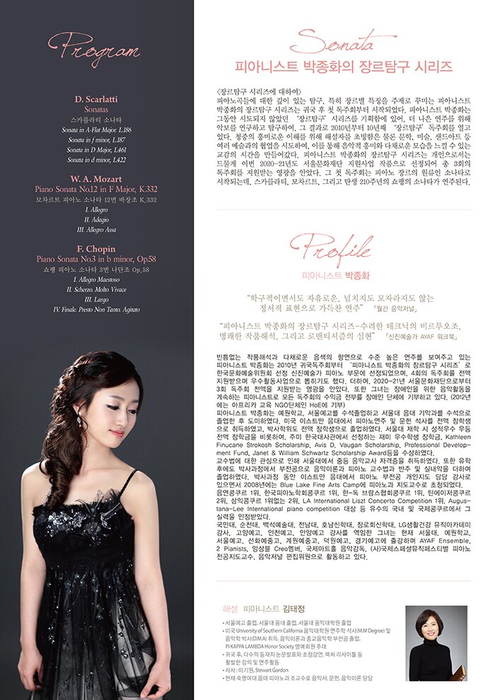 피아니스트 박종화의 장르탐구 시리즈 ‘Sonata’  <장르탐구 시리즈에 대하여> 피아노곡들에 대한 깊이 있는 탐구, 특히 장르별 특징을 주제로 꾸미는 피아니스트 박종화의 장르탐구 시리즈는 귀국 후 첫 독주회부터 시작되었다. 피아니스트 박종화는 그동안 시도되지 않았던 ‘장르탐구’ 시리즈를 기획함에 있어, 더 나은 연주를 위해 악보를 연구하고 탐구하여, 그 결과로 2010년부터 10년째 ‘장르탐구’ 독주회를 열고 있다. 청중의 흥미로운 이해를 위해 해설자를 초빙함은 물론 문학, 미술, 샌드아트 등 여러 예술과의 협업을 시도하여, 이를 통해 음악적 흥미와 다채로운 모습을 느낄 수 있는 교감의 시간을 만들어갔다. 피아니스트 박종화의 장르탐구 시리즈는 개인으로서는 드물게 이번 2020-21년도 서울문화재단 지원사업 작품으로 선정되어 총 3회의 독주회를 지원받는 영광을 안았다. 그 첫 독주회는 피아노 장르의 원류인 소나타로 시작되는데, 스카를라티, 모차르트, 그리고 탄생 210주년의 쇼팽의 소나타가 연주된다.   Profile 피아니스트 박종화  “학구적이면서도 자유로운, 넘치지도 모자라지도 않는 정서적 표현으로 가득찬 연주” - 「월간 음악저널」 “피아니스트 박종화의 장르탐구 시리즈-수려한 테크닉의 비르투오조, 명쾌한 작품해석, 그리고 로맨티시즘의 실현” 「신진예술가 AYAF 워크북」  빈틈없는 작품해석과 다채로운 음색의 향연으로 수준 높은 연주를 보여주고 있는 피아니스트 박종화는 2010년 귀국독주회부터 ‘피아니스트 박종화의 장르탐구 시리즈’로 한국문화예술위원회 선정 신진예술가 피아노 부문에 선정되었으며, 4회의 독주회 전액 지원받으며 우수활동사업으로 뽑히기도 했다. 더하여, 2020-21년 서울문화재단으로부터 3회 독주회 전액을 지원받는 영광을 안았다. 또한 그녀는 장애인을 위한 음악활동을 계속하는 피아니스트로 모든 독주회의 수익금 전부를 장애인 단체에 기부하고 있다. (2012년에는 아프리카 교육 NGO단체인 HoE에 기부)  피아니스트 박종화는 예원학교, 서울예고를 수석졸업하고 서울대 음대 기악과를 수석으로 졸업한 후 도미하였다. 미국 이스트만 음대를 피아노연주 및 문헌 석사를 전액 장학생으로 취득하였고, 박사학위도 전액 장학생으로 졸업하였다. 서울대 재학 시 성적우수 우등 전액 장학금을 비롯하여, 주미 한국대사관에서 선정하는 재미 우수학생 장학금, Kathleen Finucane Strokosh Scholarship, Avis D. Vaugan Scholarship, Professional Development Fund, Janet & William Schwartz Scholarship Award등을 수상하였다.  교수법에 대한 관심으로 인해 서울대에서 중등 음악교사 자격증을 취득하였다. 또한 유학 후에도 박사과정에서 부전공으로 음악이론과 피아노 교수법과 반주 및 실내악을 더하여 졸업하였다. 박사과정 동안 이스트만 음대에서 피아노 부전공 개인지도 담당 강사로 있으면서 2008년에는 Blue Lake Fine Arts Camp에 피아노과 지도교수로 초청되었다.  음연콩쿠르 1위, 한국피아노학회콩쿠르 1위, 한-독 브람스협회콩쿠르 1위, 틴에이저콩쿠르 2위, 삼익콩쿠르 1위없는 2위, LA International Liszt Concerto Competition 1위, Augustana-Lee International piano competition 대상 등 유수의 국내 및 국제콩쿠르에서 그 실력을 인정받았다.  국민대, 순천대, 백석예술대, 전남대, 호남신학대, 장로회신학대, LG생활건강 뮤직아카데미 강사, 고양예고, 인천예고, 안양예고 강사를 역임한 그녀는 현재 서울대, 예원학교, 서울예고, 선화예중고, 계원예중고, 덕원예고, 경기예고에 출강하며 AYAF Ensemble, 2 Pianists, 앙상블 Creo멤버, 국제아트홀 음악감독, (사)국제스페셜뮤직페스티벌 피아노 전공지도교수, 음악저널 편집위원으로 활동하고 있다.    해설 : 피아니스트 김태정 -서울예고 졸업, 서울대 음대 졸업, 서울대 음악대학원 졸업  -미국 University of Southern California 음악대학원 연주학 석사(M.M Degree) 및 음악학 박사(D.M.A) 취득. 음악이론과 종교음악학 부전공 졸업. PI KAPPA LAMBDA Honor Society 명예회원 추대 -귀국 후, 다수의 등재지 논문발표와 초청강연, 렉쳐 리사이틀 등 활발한 강의 및 연주활동 -사사 : 이기원, Stewart Gordon -현재 숙명여대 음대 피아노과 조교수로 음악사, 문헌, 음악이론 담당  Program  D. Scarlatti – Sonatas 스카를라티 소나타 Sonata in A-Flat Major. L.186 Sonata in f minor, L.187 Sonata in D Major, L.461 Sonata in d minor, L.422  W. A. Mozart – Piano Sonata No.12 in F Major, K.332 모차르트 피아노 소나타 12번 바장조 K.332 I. Allegro II. Adagio III. Allegro Assa  F. Chopin – Piano Sonata No.3 in b minor, Op.58 쇼팽 피아노 소나타 3번 나단조 Op.58 I. Allegro Maestoso II. Scherzo. Molto Vivace III. Largo IV. Finale. Presto Non Tanto. Agitato