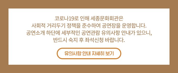 코로나19로 인해 세종문화회관은 사회적 거리두기 정책을 준수하여 공연장을 운영합니다. 공연소개 하단에 세부적인 공연 관람 유의사항 안내가 있으니 반드시 숙지 후 좌석신청 바랍니다