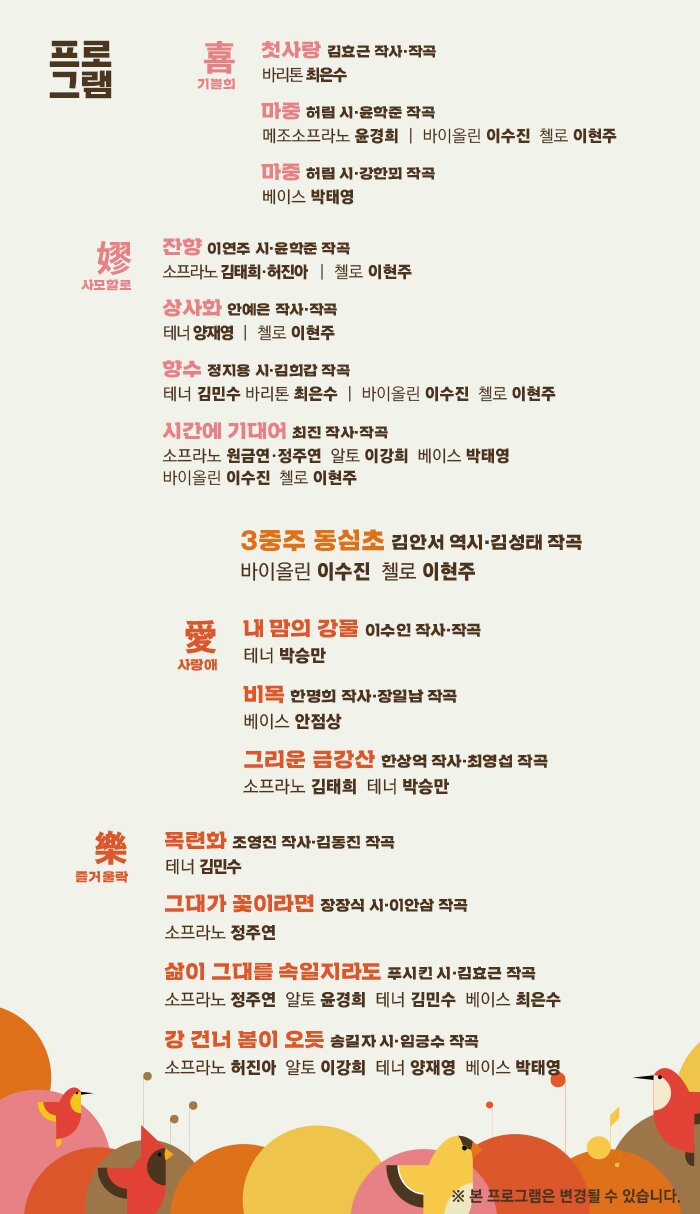 喜 기쁠희 첫사랑 김효근 작사·작곡 바리톤 최은수 마중 허림 시·윤학준 작곡 메조소프라노 윤경희 | 바이올린 이수진 첼로 이현주 마중 허림 시·강한뫼 작곡 베이스 박태영 嫪 사모할로 잔향 이연주 시·윤학준 작곡 소프라노 김태희·허진아 | 첼로 이현주 상사화 안예은 작사·작곡 테너 양재영 | 첼로 이현주 향수 정지용 시·김희갑 작곡 테너 김민수 바리톤 최은수 | 바이올린 이수진 첼로 이현주 시간에 기대어 최진 작사·작곡 소프라노 원금연·정주연 알토 이강희 베이스 박태영 바이올린 이수진 첼로 이현주 동심초 김안서 역시·김성태 작곡 바이올린 이수진 첼로 이현주 愛 사랑애 내 맘의 강물 이수인 작사·작곡 테너 박승만 비목 한명희 작사·장일남 작곡 베이스 안점상 그리운 금강산 한상억 작사·최영섭 작곡 소프라노 김태희 테너 박승만 樂 즐거울락 목련화 조영진 작사·김동진 작곡 테너 김민수 그대가 꽃이라면 장장식 시·이안삼 작곡 소프라노 정주연 삶이 그대를 속일지라도 푸시킨 시·김효근 작곡 소프라노 정주연 알토 윤경희 테너 김민수 베이스 최은수 강 건너 봄이 오듯 송길자 시·임긍수 작곡 소프라노 허진아 알토 이강희 테너 양재영 베이스 박태영 ※ 본 프로그램은 변경될 수 있습니다.