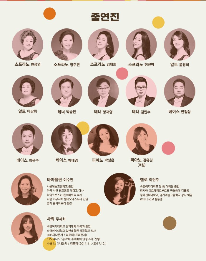 출연자 소프라노 원금연 소프라노 정주연 소프라노 김태희 소프라노 허진아 알토 윤경희 알토 이강희 테너 박승만 테너 양재영 테너 김민수 베이스 안점상 베이스 최은수 베이스 박태영 피아노 박성은 (객원) 피아노 김유경 바이올린 이수진 서울예술고등학교 졸업 미국 서던 퀸즈랜드 대학교 학사 차이코프스키 콘서바토리 석사 서울 이무지치 챔버오케스트라 단원 명지 콘서바토리 출강 첼로 이현주 숙명여자대학교 및 동 대학원 졸업 러시아 상트페테르부르크 국립음대 디플롬 침례신학대학교, 경기예술고등학교 강사 역임 With trio로 활동중 사회 하지영 전주대학교 음악학사 및 동대학원 예술경영전공 석사 전주KBS방송(FM100.7) 클래식 음악방송 '노래의 날개 위에' 코너 진행 천안시립예술단 ‘행복콘서트’, 인문학 콘서트 등 500여회 콘서트 진행자로 활동 현, 수원시립합창단 기획팀장, 콘서트 전문 진행자