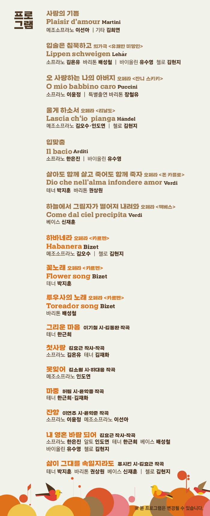 사랑의 기쁨 Plaisir d’amour Martini 메조소프라노 이선아 | 기타 김희연 입술은 침묵하고 희가극 <유쾌한 미망인> Lippen schweigen Lehar 소프라노 김온유 바리톤 배성철 | 바이올린 유수영 첼로 김현지 ' 오 사랑하는 나의 아버지 오페라 <잔니 스키키> O mio babbino caro Puccini 소프라노 이윤정 울게 하소서 오페라 <리날도> Lascia ch‘io pianga Handel 메조소프라노 김오수·인도연 입맞춤 Il bacio Arditi 소프라노 한은진 | 바이올린 유수영 살아도 함께 살고 죽어도 함께 죽자 오페라 <돈 카를로> Dio che nell'alma infondere amor Verdi 테너 박지훈 바리톤 권상원 하늘에서 그림자가 떨어져 내려와 오페라 <맥베스> Come dal ciel precipita Verdi 베이스 신재훈 하바네라 오페라 <카르멘> Habanera Bizet 메조소프라노 김오수 | 첼로 김현지 꽃노래 오페라 <카르멘> Flower song Bizet 테너 박지훈 투우사의 노래 오페라 <카르멘> Toreador song Bizet 바리톤 배성철 그리운 마음 이기철 시·김동환 작곡 테너 한근희 첫사랑 김효근 작사·작곡 소프라노 김온유 테너 김재화 마중 허림 시·윤학중 작곡 테너 한근희·김재화 잔향 이연주 시·윤학준 작곡 소프라노 이윤정 메조소프라노 이선아 내 영혼 바람 되어 김효근 작사·작곡 소프라노 한은진 알토 인도연 테너 한근희 베이스 배성철 바이올린 유수영 첼로 김현지 삶이 그대를 속일지라도 푸시킨 시·김효근 작곡 테너 박지훈 바리톤 권상원 베이스 신재훈 | 첼로 김현지 