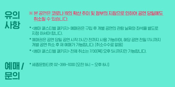 [유의사항] * 본 공연은 코로나 19의 확산 추이 및 정부의 지침으로 인하여 공연 당일에도 취소될 수 있습니다. * <썸머 페스티벌 패키지> 예매권은 구입 후 개별 공연의 관람 날짜와 좌석을 별도로 지정 하셔야 합니다. * 예매권은 공연 당일 공연 시작 2시간 전까지 사용 가능하며, 해당 공연 전일 17시까지 개별 공연 취소 후 재 예매가 가능합니다. (취소수수료 없음) * <썸머 페스티벌 패키지> 전체 취소는 7/30(목) 오후 5시까지만 가능합니다.  [예매 및 문의] * 세종문화티켓 02-399-1000 (오전 9시 ~ 오후 8시)