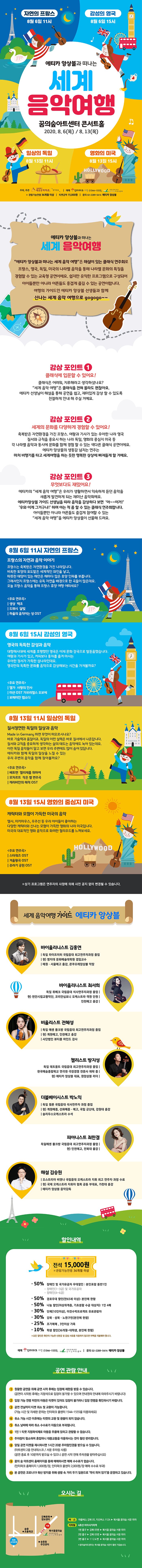 에티카 앙상블과 떠나는 세계 음악여행 꿈의숲아트센터 콘서트홀 에티카 앙상블과 떠나는 세계 음악여행 에티카 앙상블과 떠나는 세계 음악 여행은 (재)세종문화회관이 운영하는 북서울꿈의숲아트센터 협력예술단체인 에티카 앙상블이 기획한 교육프로그램이다 온 가족이 함께 관람할 수 있는 공연으로 프랑스 영국 독일 미국의 나라별 음악을 통해 각 문화의 특징을 경험하는 시간을 만들고자 합니다 쉽지만 유익한 프로그램으로 성인이 감상하셔도 무척 재미있습니다. 자 에티카의 가이드와 함께 세계여행 떠날 준비 되셨나요? 감상포인트1 클래식에 입문할수있어요 클래식 어려워 지루해라고 생각하셨나요? 세계음악여행은 클래식은 전혀 몰라도 이미 우리 귀에 익숙한 멜로디를 통해 쉽게 다가갈 수 있는 프로그램입니다. 감상포인트2 무엇보다도 재미있어요 올여름 해외여행 계획 취소하셨나요 저희와 함께 음악으로 세계의 문화를 다양하게 경험하고 이해할 수 있는 프로그램입니다. 감상프로그램3 세계의 문화를 다양하게 경험할 수 있어요 교육 프로그램은 지루하다고요? 에티카의 교육 프로그램은 우리 일상에 존재하는 것들로부터 음악을 재발견하여 쉽게 이해할 수 있도록 구성했습니다. 저희 가이드를 따라 공연을 감상하다 보면 어느새 무릎을 치고 있는 자신을 발견할지도 몰라요 1회차: 8월 6일 목요일 11시 <자연의 프랑스> 프랑스의 음악과 자연이야기 프랑스는 축복받은 자연환경을 가진 나라입니다. 비옥한 토양의 포도밭은 세계적인 와인을 낳고, 따뜻한 태양이 있는 해안은 해마다 많은 휴양 인파를 부릅니다. 그래서인지 프랑스에는 유독 자연을 배경으로 한 곡들이 많은데요. 오늘 프랑스 음악을 통해 프랑스 휴양 여행 어떠세요?<주요 연주곡> : 생상 “백조” / 드뷔시 “달빛” / 하울의 움직이는 성 OST 2회차: 8월 6일 목요일 15시 <감성의 영국> 영국의 독특한 감성과 음악 대항해시대에 세계를 호령했던 영국은 이제 문화강국으로 발돋움했습니다. 여왕과 기사가 있고, 커피보다 홍차를 즐겨 마시는 우아한 정서가 가득한 섬나라인데요. 영국만의 독특한 문화를 음악으로 감상해보는 시간을 가져볼까요? <주요 연주곡> : 엘가 “사랑의 인사” / 미션 OST “가브리엘스 오보에” / 보헤미안 랩소디 OST 3회차 8월 13일 목요일 11시 <일상의 독일> 질서정연한 독일의 일상과 음악 Made in Germany 하면 무엇이 떠오르시나요? 바로 기술력과 품질이죠. 독일의 이런 실력은 바로 질서에서 나온답니다. 질서와 규칙을 중요하게 생각하는 삶의 태도는 음악에도 녹아 있는데요. 이런 독일 음악들이 알고 보면 우리 주변에도 많이 숨어있답니다. 에티카와 함께 독일의 일상을 느낄 수 있는 우리 주변의 음악을 함께 찾아볼까요? <주요 연주곡> : 베토벤 “엘리제를 위하여” / 모차르트 “작은별 변주곡” / 캐리비안의 해적 OST 4회차 8월 13일 목요일 15시 <영화의 미국> 캐릭터와 모험이 가득한 미국의 음악 엘사, 미키마우스, 우주선 등 우리 아이들이 좋아하는 다양한 캐릭터와 신나는 모험이 가득한 영화의 나라 미국입니다. 미국의 대표적인 영화음악으로 화려한 헐리우드를 느껴보세요. <주요 연주곡> : 스타워즈 OST / 겨울왕국 OST / 쥬라기 공원 OST*상기 프로그램은 연주자의 사정에 따라 예고 없이 변경될 수 있습니다. 세계음악여행 가이드 에티카 앙상블 바이올리니스 김홍연 바이올리니스트 최서희 비올리스트 전혜성 첼리스트 방지성 더블베이시스트 박노익 피아니스트 최한결 해설 김승원    