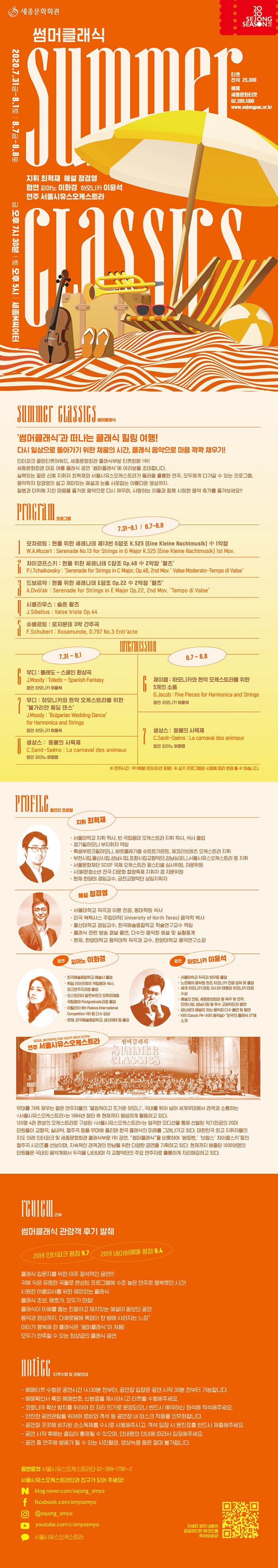 썸머클래식 summer classics 지휘 최혁재 해설 정경영 협연 피아노 이화경 하모니카 아윤석 연주 서울시유스오케스트라 지휘 김대진 해설 정경영 협연 피아노 이화경, 하모니카 이윤석 연주 서울시유스오케스트라 주최 세종문화회관 주관 서울시유스오케스트라  티켓 전석 25000 (*만 5세이상 관람가) 예매 세종문화티켓 www.sejongpac.or.kr 02-399-1000 2020.7.31.(금)~8.1(토), 8.7(금)~8.8(토) 금요일 오후7:30/ 토요일 오후5:00 세종M씨어터 ‘썸머클래식’과 떠나는 클래식 힐링 여행! 다시 일상으로 돌아가기 위한 채움의 시간, 클래식 음악으로 마음 꽉꽉 채우기! 인터파크 골든티켓어워드, 세종문화회관 클래식부분 티켓판매 1위! 세종문화회관 대표 여름 클래식 공연 ‘썸머클래식’에 여러분을 초대합니다. 모두에게 다가갈 수 있는 프로그램, 최정상의 지휘자 임헌정과 서울시유스오케스트라가 들려줄 훌륭한 연주, 음악학자 정경영의 쉽고 재미있는 해설과 눈을 사로잡는 아름다운 영상까지.질병과 더위에 지친 마음을 즐거운 음악으로 다시 채우며, 사랑하는 이들과 함께 시원한 음악 휴가를 즐겨보세요!! PROGRAM 프로그램 1 모차르트 : 현을 위한 세레나데 제13번 G장조 K.525 (Eine Kleine Nachtmusik) 中 1악장 Mozart : Serenade No.13 for Strings in G Major K.525 (Eine Kleine Nachtmusik) 1st Mov. 2 차이코프스키 : 현을 위한 세레나데 C장조 Op.48 中 2악장 ‘왈츠’ Tchaikovsky : ‘Serenade for Strings in C Major, Op.48, 2nd Mov.　’Valse:Moderato-Temoo di Valse‘ 3 드보르작 : 현을 위한 세레나데 E장조 Op.22 中 2악장 ‘왈츠’ Dvořák : Serenade for Strings in E Major Op.22, 2nd Mov. ‘Tempo Di Valse’ 4 시벨리우스 : 슬픈 왈츠 Sibelius : Valse triste Op.44 5 슈베르트 : 로자문데 3막 간주곡 Schubert : Rosamunde, D.797 No.3 Entr'acte INTERMISSION 6 무디 : 하모니카를 위한 스페인 환상곡 ‘톨레도’ 협연 하모니카 이윤석 Moody : Spanish Fantasy for Harmonica ‘Toledo’ 7 무디 : 하모니카와 현악 오케스트라를 위한 ‘불가리안 웨딩 댄스’ 협연 하모니카 이윤석 Moody : ‘Bulgarian Wedding Dance’ for Harmonica and Strings 8 생상스 : 동물의 사육제 협연 피아노 이화경 Sanit-Saëns : La carnaval des animaux ※ 연주시간 : 약 100분 (인터미션 포함) ※ 상기 프로그램은 사정에 따라 변경 될 수 있습니다. PROFILE 출연진 프로필 지휘 임헌정 서울대, 줄리어드, 매네스 음대 작곡 및 지휘전공 - DECCA 브루크너 교향곡 전곡 발매, 2017 미국 브루크너 협회 올해의 음반상 동아콩쿠르 대상, 호암상(부천필), 보관문화훈자, 옥조근정훈장 수상 부천시립교향악단, 코리안 심포니오케스트라 상임지휘자 역임현재, 서울대학교 음악대학 작곡과 명예교수, 포함시립교향악단 예술감독 및 상임지휘자 해설 정경영 서울대학교 작곡과 이론 전공, 동대학원과 석사 미국 북텍사스 주립대학( University of North Texas) 음악학 박사 울산대학교 겸임교수, 한국예술종합학교 학술연구교수 역임 클래식 관련 방송 패널 출연, 다수의 음악회 해설 및 실황중계 현재, 한양대학교 음악대학 작곡과 교수, 한양대학교 음악연구소장 협연 피아노 이화경 한국예술종합학교 예술사 졸업 독일 라이프찌히 국립음대 석사, 최고연주자과정 졸업 오스트리아 잘쯔부르크 모짜르테움 국립음대 Postgraduate과정 졸업 이탈리아 8th Padova International Competition 1위 등 다수 입상 현재, 한국예술종합학교, 단국대 등 출강 연주 서울시유스오케스트라 SEOUL METROPOLITAN YOUTH ORCHESTRA 무대를 가득 채우는 젊은 연주자들의 ‘열정적이고 뜨거운 하모니’, 국내를 뛰어 넘어 세계무대에서 관객과 소통하는 <서울시유스오케스트라>는 1984년 창단 후 현재까지 왕성하게 활동하고 있다. 120명 4관 편성의 오케스트라로 구성된 <서울시유스오케스트라>는 엄격한 오디션을 통해 선발된 악기전공의 20대 단원들이 교향곡, 실내악, 협주곡 등을 무대에 올리며 한국 클래식의 미래를 그려나가고 있다. 대한민국 최고 지휘자들의 지도 아래 인터파크 및 세종문화회관 클래식부문 1위 공연, “썸머클래식”을 비롯하여 ‘베토벤,’ ‘브람스’ 차이콥스키‘등의 협주곡 시리즈를 선보이며, 지속적인 관객과의 만남을 위한 다양한 공연을 기획하고 있다. 현재까지 배출된 1000여명의 단원들은 국내외 음악계에서 두각을 나타내며 각 교향악단의 주요 연주자로 훌륭하게 자리매김하고 있다. REVIEW 공연 리뷰 썸머클래식 관람객 후기 발췌 인터파크 평점 9.5 네이버예매 평점 9.4 세종문화회관 관람객 평점 9.4 클래식 초보, 애호가, 모두가 만점! 클래식 입문자에게 더 좋은 공연! ‘클래식은 어렵다.’는 생각의 틀이 깨졌다! 클래식을 쉽게 이해할 수 있는 친절하고 재치있는 해설이 돋보인 공연 아름다운 영상이 어우러진 볼거리 가득한 클래식 공연 “무더운 여름에 딱인 공연! 폭염이 사라지는 느낌” 아이가 행복해한 클래식은 처음!  썸머클래식 덕에 클래식과 절친! 매년 참석하는 썸머클래식, 당연 최고! 모두가 만족할 수 있는 최상급의 클래식 공연“ 티켓수령 및 관람안내 Notice  예매티켓 수령은 공연시간 1시간 전부터 가능합니다. 예매확인서 혹은 예매번호, 신분증을 제시하시고 티켓을 수령해주세요.공연장 객석 입장은 공연 시작 30분 전부터 가능합니다.공연 시작 후에는 출입이 통제될 수 있으며, 안내원의 안내에 따라서 입장해주세요. 공연 중 연주에 방해가 될 수 있는 사진촬영, 영상녹음 등은 절대 불가합니다.