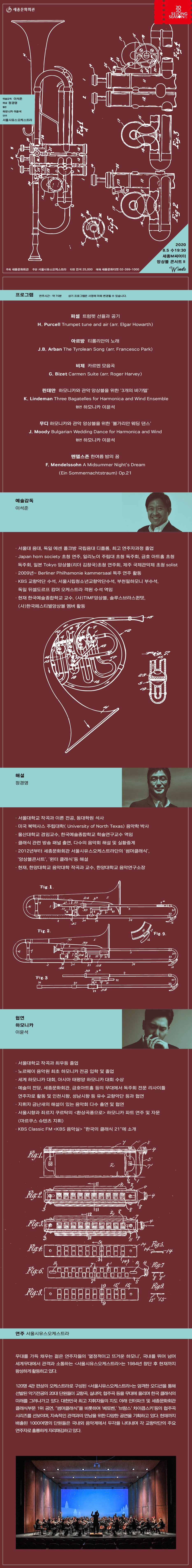앙상블콘서트Ⅱ  Winds   * 프로그램 Program  퍼셀 : 트럼펫 선율과 공기 H.Purcell : Trumpet tune and air (arr. Elgar Howarth)  아르방 : 티롤리안의 노래    J.B.Arban : The Tyrolean Song (arr. Francesco Park)  비제 : 카르멘 모음곡  G.Bizet : Carmen Suite (arr. Roger Harvey)  린데만 : 하모니카와 관악 앙상블을 위한 ‘3개의 바가텔’  협연 하모니카 이윤석 K.Lindeman : Three Bagatelles for Harmonica and Wind Ensemble   무디 : 하모니카와 관악 앙상블을 위한 ‘불가리안 웨딩 댄스’  협연 하모니카 이윤석 J.Moody : Bulgarian Wedding Dance for Harmonica and Wind  멘델스존 : 한여름 밤의 꿈 F.Mendelssohn : A Midsummer Night’s Dream (Ein Sommernachtstraum) Op.21 (연주시간 : 약 70분 / 상기 프로그램은 사정에 의해 변경될 수 있습니다.)    * 출연진   예술감독  이석준 · 서울대 음대, 독일 에센 폴크방 국립음대 디플롬, 최고 연주자과정 졸업 · Japan horn society 초청 연주, 일리노이 주립대 초청 독주회, 금호 아트홀 초청 독주회, 일본 Tokyo 앙상블(리더 김창국)초청 연주회, 제주 국제관악제 초청 solist · 2009년~ Berliner Philhamonie kammersaal 독주 연주 활동 · KBS 교향악단 수석, 서울시립청소년교향악단수석, 부천필하모니 부수석, 독일 뒤셀도르프 캄머 오케스트라 객원 수석 역임 · 현재 한예종 교수, (사)TIMF앙상블,솔루스브라스퀸텟,(사)한국페스티벌앙상블 멤버 활동  해설  정경영 · 서울대학교 작곡과 이론 전공, 동대학원 석사 · 미국 북텍사스 주립대학( University of North Texas) 음악학 박사  · 울산대학교 겸임교수, 한국예술종합학교 학술연구교수 역임 · 클래식 관련 방송 패널 출연, 다수의 음악회 해설 및 실황중계 · 2012년부터 세종문화회관 서울시유스오케스트라단의 ‘썸머클래식’,‘앙상블콘서트’,‘윈터 클래식’등 해설 · 현재, 한양대학교 음악대학 작곡과 교수, 한양대학교 음악연구소장   협연 하모니카 이윤석 · 서울대학교 작곡과 최우등 졸업 · 노르웨이 음악원 최초 하모니카 전공 입학 및 졸업 · 세계 하모니카 대회, 아시아 태평양 하모니카 대회 수상 · 예술의 전당, 세종문화회관, 금호아트홀 등의 무대에서 독주회 전문 리사이틀 연주자로 활동 및 인천시향, 성남시향 등 유수 교향악단 등과 협연 · 지휘자 금난새의 해설이 있는 음악회 다수 출연 및 협연 · 서울시향과 죄르지 쿠르탁의 <환상곡풍으로> 하모니카 파트 연주 및 자문 (마르쿠스 슈텐츠 지휘) · KBS Classic FM <KBS 음악실> "한국의 클래식 21"에 소개  연주 서울시유스오케스트라  무대를 가득 채우는 젊은 연주자들의 ‘열정적이고 뜨거운 하모니’, 국내를 뛰어 넘어 세계무대에서 관객과 소통하는 <서울시유스오케스트라>는 1984년 창단 후 현재까지 왕성하게 활동하고 있다. 120명 4관 편성의 오케스트라로 구성된 <서울시유스오케스트라>는 엄격한 오디션을 통해 선발된 악기전공의 20대 단원들이 교향곡, 실내악, 협주곡 등을 무대에 올리며 한국 클래식의 미래를 그려나가고 있다. 대한민국 최고 지휘자들의 지도 아래 인터파크 및 세종문화회관 클래식부문 1위 공연, “썸머클래식”을 비롯하여 ‘베토벤,’ ‘브람스’ 차이콥스키‘등의 협주곡 시리즈를 선보이며, 지속적인 관객과의 만남을 위한 다양한 공연을 기획하고 있다. 현재까지 배출된 1000여명의 단원들은 국내외 음악계에서 두각을 나타내며 각 교향악단의 주요 연주자로 훌륭하게 자리매김하고 있다.