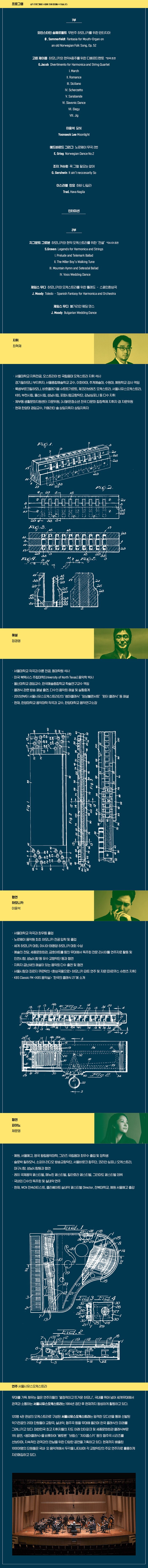 1부(35’)  솜메르펠트     하모니카 판타지아(6’15’’) Sommerfeldt   Fantasia for Mouth-Organon an old Norwegian Folk Song, Op. 52    제이콥         하모니카와 현악4중주를 위한 디베르티멘토(17’30’’) G.Jacob        Divertimento for Harmonica and String Quartet 		I. March 		II. Romance 		III. Siciliano 		IV. Scherzetto 		V. Sarabande 		VI. Slavonic Dance 		VII. Elegy 		VIII. Jig   이윤석	        달빛(3’) Yoonseok Lee   Moonlight  그리그	        노르웨이 무곡 2번(2’30’’) Grieg	        Norwegian Dance No.2  거슈윈	        꼭 그럴 필요는 없어(2’) Gershwin        It ain’t neccesarily So  이스라엘민요	하바 나길라(2’30’’) Trad.            Hava Nagila 인터미션(15’)  2부(30’)  그로븐           하모니카와 현악 오케스트라를 위한 “전설” (18’36’’) S.Groven         Legends for Harmonica and Strings  	 	   I.Prelude and Telemark Ballad 		   II. The Miller Boy’s Walking Tune 		   III. Mountain Hymn and Setesdal Ballad 		   IV. Voss Wedding Dance   무디	          하모니카와 오케스트라를 위한 톨레도 – 스페인환상곡 (6’30’’) Moody            Toledo –Spanish Fantasy for Harmonica and Orchestra  무디             불가리안웨딩댄스 (2’30’’) Moody           Bulgarian Wedding Dance
