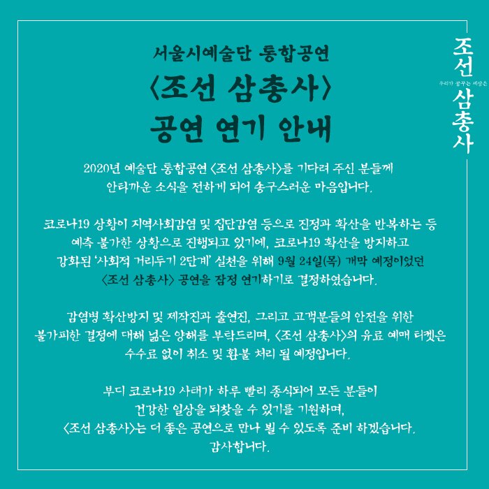 2020년 예술단 통합공연 〈조선 삼총사〉를 기다려 주신 분들께 안타까운 소식을 전하게 되어 송구스러운 마음입니다.  코로나19 상황이 지역사회감염 및 집단감염 등으로 진정과 확산을 반복하는 등 예측 불가한 상황으로 진행되고 있기에, 코로나19 확산을 방지하고 강화된 ‘사회적 거리두기 2단계’ 실천을 위해 9월 24일(목) 개막 예정이었던 〈조선 삼총사〉 공연을 잠정 연기하기로 결정하였습니다.  감염병 확산방지 및 제작진과 출연진, 그리고 고객분들의 안전을 위한 불가피한 결정에 대해 넒은 양해를 부탁드리며, 〈조선 삼총사〉의 유료 예매 티켓은 수수료 없이 취소 및 환불 처리 될 예정입니다.   부디 코로나19 사태가 하루 빨리 종식되어 모든 분들이 건강한 일상을 되찾을 수 있기를 기원하며, 〈조선 삼총사〉는 더 좋은 공연으로 만나 뵐 수 있도록 준비 하겠습니다. 감사합니다.