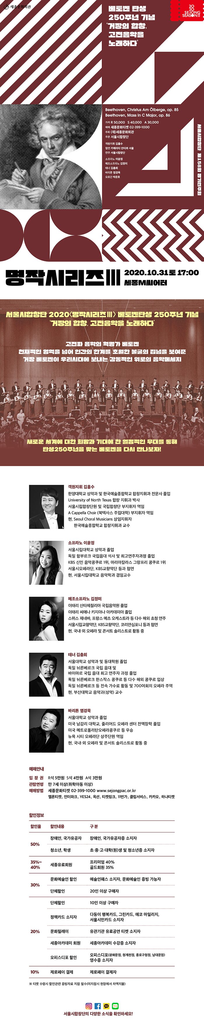 서울시합창단 <명작시리즈Ⅲ> 베토벤 탄생 250주년 기념 거장의 합창, 고전음악을 노래하다 2020. 10. 31(토) 17:00 / 세종M씨어터  - 작품성과 예술성이 뛰어난 다양한 합창 작품들을 소개하는 서울시합창단 대표 프로그램 - 천재적인 영역을 넘어 인간의 한계를 초월한 불굴의 집념을 보여준 베토벤 - 고전파 음악의 혁명가, 베토벤 탄생 250주년 기념 연주 - 베토벤이 우리 시대에 보내는 감동적인 위로의 음악 메시지 - 새로운 세계에 대한 희망과 기대에 찬 열정적인 무대를 통해 탄생 250주년을 맞는 베토벤을 만나보자!   공 연 명  서울시합창단 <명작시리즈Ⅲ> 서울시합창단 제158회 정기연주회  공연일시  2020. 10. 31(토) 17:00  공연장소  세종M씨어터  프로그램  베토벤 Christus am Olberge (감람산 위의 그리스도) 중 제2, 4, 5, 6곡 발췌, Missa C Major (C장조 미사)  출 연 자  지휘 김홍수 / 소프라노 강혜정 / 알토 김정미 / 테너 김충희 / 베이스 염경묵 / 오케스트라 카메라타 / 서울시합창단  티켓가격  R석 5만원, S석 4만원, A석 3만원  관람연령  만 7세 이상  티켓예매  세종문화티켓 02-399-1000 www.sejongpac.or.kr 멜론티켓, 인터파크, YES24, 옥션, 티켓링크, 11번가, 클립서비스, 카카오, 하나티켓  할인  장애인 및 국가유공자 50%, 학생 및 청소년 50% 외    ▢ 베토벤 탄생 250주년 기념 ‘거장의 합창, 고전음악을 노래하다’  세종문화회관(사장 김성규) 서울시합창단이 오는 10월 31일(토) 오후 5시, 세종문화회관 M씨어터에서 베토벤 탄생 250주년 기념으로 준비한 <명작시리즈Ⅲ>를 선보인다. 서울시합창단 <명작시리즈>는 예술적 가치와 작품성에 비해 국내 연주가 흔하지 않은 작품들을 개발 및 보급하며, 익히 알려진 명곡들은 서울시합창단만의 강점을 살려 한층 더 완성도 높은 무대로 선보이고 있는 프로그램이다. 이번 2020년에 진행되는 <명작시리즈Ⅲ>는 베토벤 탄생 250주년을 기념하여 Christus am Olberge (감람산 위의 그리스도)와 Missa C Major (C장조 미사) 베토벤의 합창 두 곡으로 진행된다.  Christus am Olberge(감람산 위의 그리스도)는 그리스도의 고난과 관련된 다른 오라토리오들과는 달리 예수가 겟세마네 동산에서 보여준 인간적인 고뇌를 강조한 베토벤의 유일한 오라토리오 작품이다. 마태복음 26장에 나오는 감람산의 겟세마네 동산에서 마지막 기도를 드리던 예수가 제사장과 장로들이 보낸 병사들에 의해 체포되는 상황을 줄거리로, 성경을 기초로 한 내용 위에 극적인 연출을 덧입힌 가사와 음악으로 꾸며져 마치 오페라처럼 전개된다. 예수 그리스도는 고난과 부활이 모두 예정된 일이기 때문에 피할 수 없다는 것을 알고 있었지만, 그럼에도 불구하고 혹시 피할 수 있다면 피하고 싶다는 인간적인 고뇌를 표현하고 있다. 원래 이 작품은 총 6곡으로 구성되어있지만 이번 공연에서는 그 중 2, 4, 5, 6번을 발췌하여 연주할 예정이다. Missa C Major(C장조 미사)는 베토벤이 작곡한 두 곡의 미사곡 중 하나로 오랫동안 ‘장엄 미사’에 가려져 있었지만 최근 그의 중기 양식을 보여주는 중요한 작품으로 재평가되어 많이 연주되고 있다. 이 곡을 작곡할 당시의 미사곡들은 문장 중심으로 작곡되었는데, C장조 미사는 이러한 관습과 전통을 과감히 깬 혁신적인 음악으로 작곡되었다. 당시에는 너무 혁신적이어서 인정받지 못했으나, 후대에 그 작품성을 인정받고 있다. 합창 파트에서는 마치 중세의 단선율 성가처럼 유니송과 옥타브 진행을 자주 나타내어 베토벤이 진정한 교회 음악 작곡을 위해 노력했음을 알 수 있다. 호프만(E.T.A.Hoffmann)은 ‘내면적인 전율에 휩싸여 천상을 보고 있다’라고 평하며 당시의 미사곡들과는 차원이 다른 아름답고 극적인 표현력으로 낭만주의 교회 음악의 장을 열어준 작품으로 평가하였다.  베토벤 탄생 250주년을 맞아 준비한 이번 연주를 통해 평생 고통스러운 운명에 맞서 초인적인 투쟁의 삶을 살았던 베토벤이 그의 음악을 통해 힘든 시대를 지내고 있는 우리에게 건네는 감동 어린 위로의 메시지를 선물 받게 될 것이다.  이번 <명작시리즈Ⅲ>는 김홍수 객원 지휘자와 소프라노 강혜정, 알토 김정미, 테너 김충희, 베이스 염경묵, 그리고 오케스트라 카메라타와 함께한다.  취학아동 이상 입장 가능하며, 티켓은 R석 5만원, S석 4만원, A석 3만원으로 장애인 및 국가유공자 50%, 학생 및 청소년 50% 등 다양한 할인 혜택을 제공한다. 입장권은 세종문화티켓 및 인터파크 티켓 등 각 예매처에서 구매할 수 있다. (세종문화티켓 02-399-1000 www.sejongpac.or.kr)